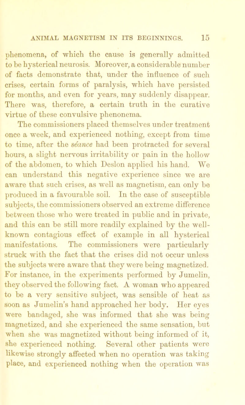 phenomena, of which the cause is generally admitted to be hysterical neurosis. Moreover, a considerable number of facts demonstrate that, under the influence of such crises, certain forms of paralysis, which have persisted for months, and even for years, may suddenly disappear. There was, therefore, a certain truth in the curative virtue of these convulsive phenonema. The commissioners placed themselves under treatment once a week, and experienced nothing, except from time to time, after the seance had been protracted for several hours, a slight nervous irritability or pain in the hollow of the abdomen, to which Deslon applied his hand. We can understand this negative experience since we are aware that such crises, as well as magnetism, can only be produced in a favourable soil. In the case of susceptible subjects, the commissioners observed an extreme difference between those who were treated in public and in private, and this can be still more readily explained by the well- known contagious effect of example in all hysterical manifestations. The commissioners were particularly struck with the fact that the crises did not occur unless the subjects were aware that they were being magnetized. For instance, in the experiments performed by Jumelin, they observed the following fact. A woman who appeared to be a very sensitive subject, was sensible of heat as soon as Jumelin’s hand approached her body. Her eyes were bandaged, she was informed that she was being magnetized, and she experienced the same sensation, but when she was magnetized without being informed of it, she experienced nothing. Several other patients were likewise strongly affected when no operation was taking place, and experienced nothing when the operation was