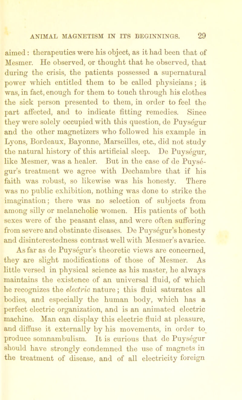 aimed : therapeutics were his object, as it had been that of Mesmer. He observed, or thought that he observed, that during the crisis, the patients possessed a supernatural power which entitled them to be called physicians; it was, in fact, enough for them to touch through his clothes the sick person presented to them, in order to feel the part affected, and to indicate fitting remedies. Since they were solely occupied with this question, de Puysdgur and the other magnetizers who followed his example in Lyons, Bordeaux, Bayonne, Marseilles, etc., did not study the natural history of this artificial sleep. De Puysegur, like Mesmer, was a healer. But in the case of de Puys6- gur’s treatment we agree with Dechambre that if his faith was robust, so likewise was his honesty. There was no public exhibition, nothing was done to strike the imagination; there was no selection of subjects from among silly or melancholic women. His patients of both sexes were of the peasant class, and were often suffering from severe and obstinate diseases. De Puysegur’s honesty and disinterestedness contrast well with Mesmer’s avarice. As far as de Puysegur’s theoretic views are concerned, they are slight modifications of those of Mesmer. As little versed in physical science as his master, he always maintains the existence of an universal fluid, of which he recognizes the electric nature ; this fluid saturates all bodies, and especially the human body, which has a perfect electric organization, and is an animated electric machine. Man can display this electric fluid at pleasure, and diffuse it externally by his movements, in order to produce somnambulism. It is curious that de Puysegur should have strongly condemned the use of magnets in the treatment of disease, and of all electricity foreign