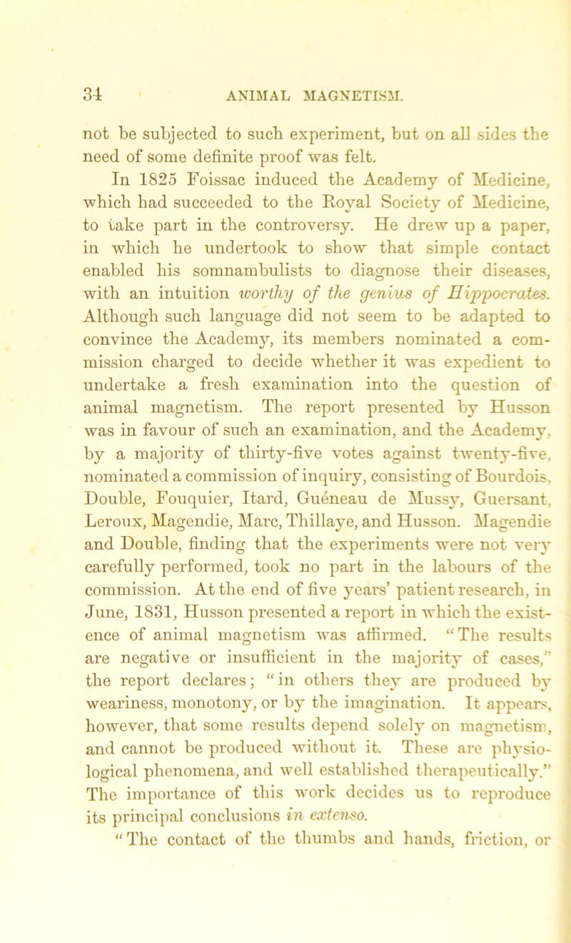 not be subjected to such experiment, but on all sides the need of some definite proof was felt. In 1825 Foissac induced the Academy of Medicine, which had succeeded to the Royal Society of Medicine, to take part in the controversy. He drew up a paper, in which he undertook to show that simple contact enabled his somnambulists to diagnose their diseases, with an intuition worthy of the geniv^ of Hippocrates. Although such language did not seem to he adapted to convince the Academy, its members nominated a com- mission charged to decide whether it was expedient to undertake a fresh examination into the question of animal magnetism. The report presented by Husson was in favour of such an examination, and the Academy, by a majority of thirty-five votes against twenty-five, nominated a commission of inquiry, consisting of Bourdois, Double, Fouquier, Itard, Gueneau de Muss}7, Guersant, Leroux, Magendie, Marc, Thillaye, and Husson. Magendie and Double, finding that the experiments were not very carefully performed, took no part in the labours of the commission. At the end of five years’ patient research, in June, 1831, Husson presented a report in which the exist- ence of animal magnetism was affirmed. “ The results are negative or insufficient in the majority of cases,” the report declares; “in others they are produced by weariness, monotony, or by the imagination. It appears, however, that some results depend solely on magnetism, and cannot he produced without it. These are physio- logical phenomena, and well established therapeutically.” The importance of this work decides us to reproduce its principal conclusions in extenso. “ The contact of the thumbs and hands, friction, or