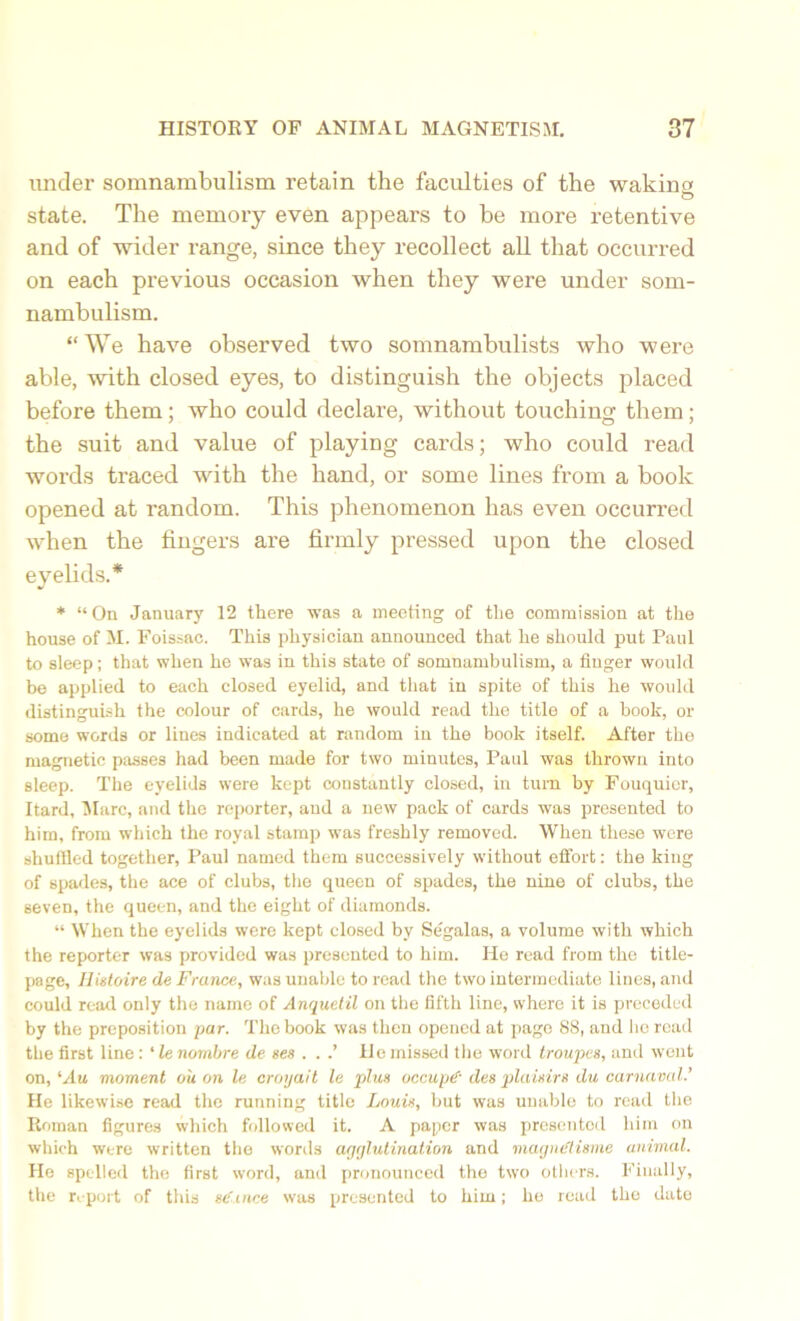 under somnambulism retain the faculties of the waking O state. The memory even appears to be more retentive and of wider range, since they recollect all that occurred on each previous occasion when they were under som- nambulism. “We have observed two somnambulists who were able, with closed eyes, to distinguish the objects placed before them; who could declare, without touching them; the suit and value of playing cards; who could read words traced with the hand, or some lines from a book opened at random. This phenomenon has even occurred when the fingers are firmly pressed upon the closed eyelids.* * “On January 12 there was a meeting of the commission at the house of M. Foissac. This physician announced that he should put Paul to sleep; that when he was in this state of somnambulism, a Auger would be applied to each closed eyelid, and that in spite of this he would distinguish the colour of cards, he would read the title of a book, or some words or lines indicated at random in the book itself. After the magnetic passes had been made for two minutes, Paul was thrown into sleep. The eyelids were kept constantly closed, in turn by Fouquicr, Itard, Marc, and the reporter, and a new pack of cards was presented to him, from which the royal stamp was freshly removed. When these were shuffled together, Paul named them successively without effort: the king of spades, the ace of clubs, the queen of spades, the nine of clubs, the seven, the queen, and the eight of diamonds. “ When the eyelids were kept closed by Segalas, a volume with which the reporter was provided was presented to him. He read from the title- page, Histoire de France, was unable to read the two intermediate lines, and could read only the name of Anqueiil on the fifth line, where it is preceded by the preposition par. The book was then opened at page 88, and ho road the first line: ‘ le nombre de ses . . .’ He missed the word troupes, and went on, ‘Au moment o'u on le croyait le plus occupy des plaisirs du carnaval.’ He likewise read the running title Louis, but was unable to read the Roman figures which followed it. A paper was presented him on which were written the words agglutination and magntdisme animal. He spelled the first word, and pronounced the two others. Finally, the report of this se'ince was presented to him; he read the date