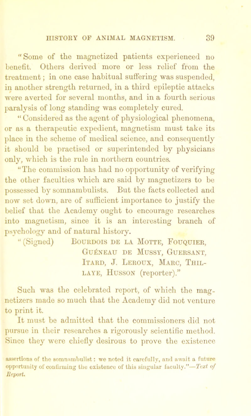 “ Some of the magnetized patients experienced no benefit. Others derived more or less relief from the treatment; in one case habitual suffering was suspended, in another strength returned, in a third epileptic attacks were averted for several months, and in a fourth serious paralysis of long standing was completely cured. “ Considered as the agent of physiological phenomena, or as a therapeutic expedient, magnetism must take its place in the scheme of medical science, and consequently it should be practised or superintended by physicians only, which is the rule in northern countries. “The commission has had no opportunity of verifying the other faculties which are said by magnetizers to be possessed by somnambulists. But the facts collected and now set down, are of sufficient importance to justify the belief that the Academy ought to encourage researches into magnetism, since it is an interesting branch of psychology and of natural history. “ (Signed) Bourdois de la Motte, Fouquier, Gu£neau de Mussy, Guersant, Itard, J. Leroux, Marc, Thil- LAYE, TIusson (reporter).” Such wa3 the celebrated report, of which the mag- netizers made so much that the Academy did not venture to print it. It must be admitted that the commissioners did not pursue in their researches a rigorously scientific method. Since they were chiefly desirous to prove the existence assertions of the somnambulist: we noted it carefully, end await a future opportunity of confirming the existence of this singular faculty.”—Text of Report.