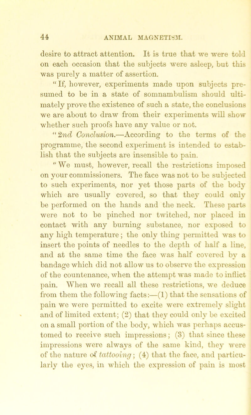 desire to attract attention. It is true that we were told on each occasion that the subjects were asleep, but this was purely a matter of assertion. “If, however, experiments made upon subjects pre- sumed to be in a state of somnambulism should ulti- mately prove the existence of such a state, the conclusions we are about to draw from their experiments will show whether such proofs have any value or not. “ 2nd Conclusion.—According to the terms of the programme, the second experiment is intended to estab- lish that the subjects are insensible to pain. “We must, however, recall the restrictions imposed on your commissioners. The face was not to be subjected to such experiments, nor yet those parts of the body which are usually covered, so that they could only be performed on the hands and the neck. These parts were not to be pinched nor twitched, nor placed in contact with any burning substance, nor exposed to any high temperature; the only thing permitted was to insert the poiuts of needles to the depth of half a line, and at the same time the face was half covered by a bandage which did not allow us to observe the expression of the countenance, when the attempt was made to inflict pain. When we recall all these restrictions, we deduce from them the following facts:—(1) that the sensations of pain we were permitted to excite were exti’emely slight and of limited extent; (2) that they could onl\r be excited on a small portion of the body, which was perhaps accus- tomed to receive such impressions; (3) that since these impressions were always of the same kind, they were of the nature of tattooing; (4) that the face, and particu- larly the eyes, in which the expression of pain is most