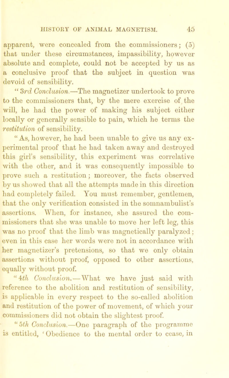 apparent, were concealed from the commissioners; (5) that under these circumstances, impassibility, however absolute and complete, could not be accepted by us as a conclusive proof that the subject in question was devoid of sensibility. “ 3rd Conclusion.—The magnetizer undertook to prove to the commissioners that, by the mere exercise of the will, he had the power of making his subject either locally or generally sensible to pain, which he terms the restitution of sensibility. “ As, however, he had been unable to give us any ex- perimental proof that he had taken away and destroyed this girl’s sensibility, this experiment was correlative with the other, and it was consequently impossible to prove such a restitution; moreover, the facts observed by us showed that all the attempts made in this direction had completely failed. You must remember, gentlemen, that the only verification consisted in the somnambulist’s assertions. When, for instance, she assured the com- missioners that she was unable to move her left leg, this was no proof that the limb was magnetically paralyzed; even in this case her words were not in accordance with her magnetizer’s pretensions, so that we only obtain assertions without proof, opposed to other assertions, equally without proof. “4th Conclusion.—What we have just said with reference to the abolition and restitution of sensibility, is applicable in every respect to the so-called abolition and restitution of the power of movement, of which your commissioners did not obtain the slightest proof. “ oth Conclusion.—One paragraph of the programme 13 entitled, ‘ Obedience to the mental order to cease, in