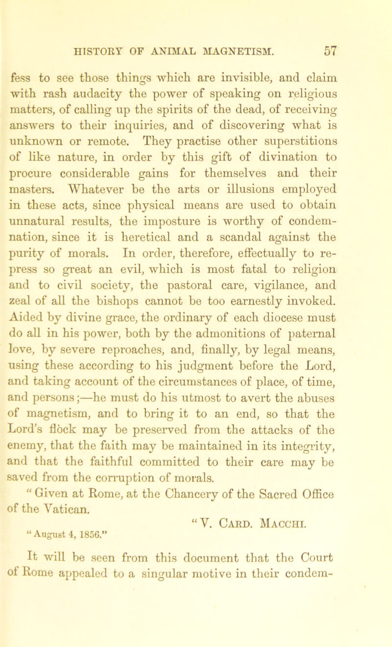 fess to see those things which are invisible, and claim with rash audacity the power of speaking on religious matters, of calling up the spirits of the dead, of receiving answers to their inquiries, and of discovering what is unknown or remote. They practise other superstitions of like nature, in order by this gift of divination to procure considerable gains for themselves and their masters. Whatever be the arts or illusions employed in these acts, since physical means are used to obtain unnatural results, the imposture is worthy of condem- nation, since it is heretical and a scandal against the purity of morals. In order, therefore, effectually to re- press so great an evil, which is most fatal to religion and to civil society, the pastoral care, vigilance, and zeal of all the bishops cannot be too earnestly invoked. Aided by divine grace, the ordinary of each diocese must do all in his power, both by the admonitions of paternal love, by severe reproaches, and, finally, by legal means, using these according to his judgment before the Lord, and taking account of the circumstances of place, of time, and persons;—he must do his utmost to avert the abuses of magnetism, and to bring it to an end, so that the Lord’s flock may be preserved from the attacks of the enemy, that the faith may be maintained in its integrity, and that the faithful committed to their care may be saved from the corruption of morals. “ Given at Rome, at the Chanceiy of the Sacred Office of the Vatican. “V. Card. Macchi. “August 4, 1856.” It will be seen from this document that the Court of Rome appealed to a singular motive in their condem-