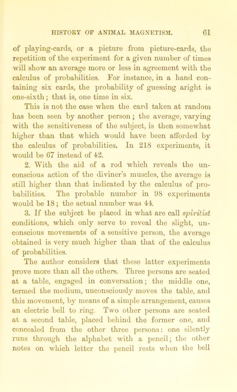 of playing-cards, or a picture from picture-cards, the repetition of the experiment for a given number of times will show an average more or less in agreement with the calculus of probabilities. For instance, in a hand con- taining six cards, the probability of guessing aright is one-sixth; that is, one time in six. This is not the case when the card taken at random has been seen by another person; the average, varying with the sensitiveness of the subject, is then somewhat higher than that which would have been afforded by the calculus of probabilities. In 218 experiments, it would be 67 instead of 42. 2. With the aid of a rod which reveals the un- conscious action of the diviner’s muscles, the average is still higher than that indicated by the calculus of pro- babilities. The probable number in 98 experiments would be 18 ; the actual number was 44. 3. If the subject be placed in what are call spiritist conditions, which only serve to reveal the slight, un- conscious movements of a sensitive person, the average obtained is very much higher than that of the calculus of probabilities. The author considers that these latter experiments prove more than all the others. Three persons are seated at a table, engaged in conversation; the middle one, termed the medium, unconsciously moves the table, and this movement, by means of a simple arrangement, causes an electric bell to ring. Two other persons are seated at a second table, placed behind the former one, and concealed from the other three persons: one silently runs through the alphabet with a pencil; the other notes on which letter the pencil rests when the bell