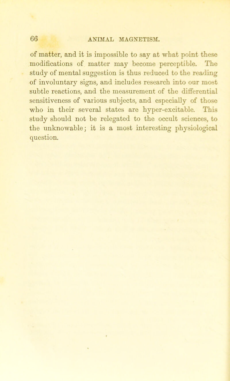 of matter, and it is impossible to say at what point these modifications of matter may become perceptible. The study of mental suggestion is thus reduced to the reading of involuntary signs, and includes research into our most subtle reactions, and the measurement of the differential sensitiveness of various subjects, and especially of those who in their several states are hyper-excitable. This study should not be relegated to the occult sciences, to the unknowable; it is a most interesting physiological question.