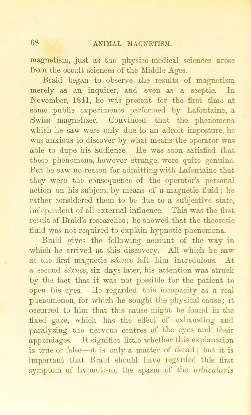 magnetism, just as tlie physico-medical sciences arose from the occult sciences of the Middle Ages. Braid began to observe the results of magnetism merely as an inquirer, and even as a sceptic. In November, 1841, he was present for the first time at some public experiments performed by Lafontaine, a Swiss magnetizer. Convinced that the phenomena which he saw were only due to an adroit imposture, he was anxious to discover by what means the operator was able to dupe his audience. He was soon satisfied that these phenomena, however strange, were quite genuine. But he saw no reason for admitting with Lafontaine that they were the consequence of the operator’s personal action on his subject, by means of a magnetic fluid; he rather considered them to be due to a subjective state, independent of all external influence. This was the first result of Braid’s researches; he showed that the theoretic fluid was not required to explain hypnotic phenomena. Braid gives the following account of the way in which he arrived at this discovery. All which he saw at the first magnetic stance left him incredulous. At a second seance, six days later, his attention was struck by the fact that it was not possible for the patient to open his eyes. He regarded this incapacity as a real phenomenon, for which he sought the physical cause; it occurred to him that this cause might be found in the fixed gaze, which has the effect of exhausting and paralyzing the nervous centres of the eyes and their appendages. It signifies little whether this explanation is true or false—it is only a matter of detail; but it is important that Braid should have regarded this first symptom of hypnotism, the spasm of the orbicularis