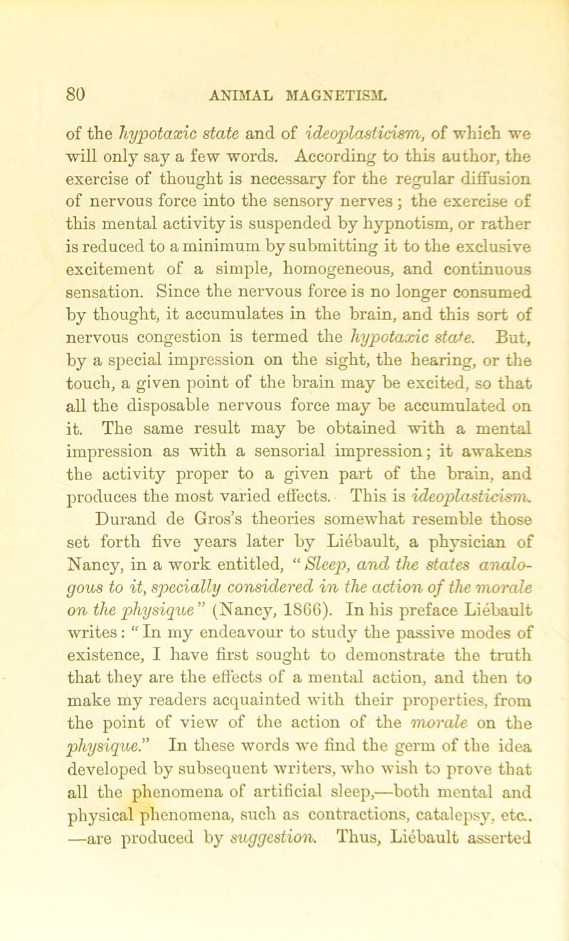 of the hypotaxic state and of ideoplasticism, of which we will only say a few words. According to this author, the exercise of thought is necessary for the regular diffusion of nervous force into the sensory nerves; the exercise of this mental activity is suspended by hypnotism, or rather is reduced to a minimum by submitting it to the exclusive excitement of a simple, homogeneous, and continuous sensation. Since the nervous foi’ce is no longer consumed by thought, it accumulates in the brain, and this sort of nervous congestion is termed the hypotaxic state. But, by a special impression on the sight, the hearing, or the touch, a given point of the brain may be excited, so that all the disposable nervous force may be accumulated on it. The same result may be obtained with a mental impression as with a sensorial impression; it awakens the activity proper to a given part of the brain, and produces the most varied effects. This is ideoplasti-cism. Durand de Gros’s theories somewhat resemble those set forth five years later by Liebault, a physician of Nancy, in a work entitled, “Sleep, and the states analo- gous to it, specially considered in the action of the morale on the physique” (Nancy, 1866). In his preface Liebault writes: “ In my endeavour to stmty the passive modes of existence, I have first sought to demonstrate the truth that they are the effects of a mental action, and then to make my readers acquainted with their properties, from the point of view of the action of the morale on the physique.” In these words we find the germ of the idea developed by subsequent writers, who wish to prove that all the phenomena of artificial sleep,—both mental and physical phenomena, such as contractions, catalepsy, eta. —are produced by suggestion. Thus, Liebault asserted