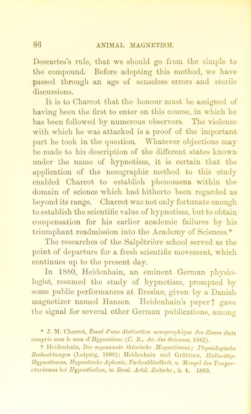 Descartes’s rule, that we should go from the simple to the compound. Before adopting this method, we have passed through an age of senseless errors and sterile discussions. It is to Charcot that the honour must be assigned of having been the first to enter on this course, in which he has been followed by numerous observers. The violence with which he was attacked is a proof of the important part he took in the question. Whatever objections may be made to his description of the different states known under the name of hypnotism, it is certain that the application of the nosographic method to this study enabled Charcot to establish phenomena within the domain of science which had hitherto been regarded as beyond its range. Charcot was not only fortunate enough to establish the scientific value of hypnotism, but to obtain compensation for his earlier academic failures by his triumphant readmission into the Academy of Sciences.* The researches of the Salpetriere school served as the point of departure for a fresh scientific movement, which continues up to the present day. In 1880, Heidenhain, an eminent German physio- logist, resumed the study of hypnotism, prompted by some public performances at Breslau, given by a Danisli magnetizer named Hansen. Heidenhain’s paper f gave the signal for several other German publications, among * J. M. Charcot, Essai d’une distinction nosograph ique des divers eiats compris sous le novn d’Hypnotisme (C. It., Ac. des Sciences, 1S82). t Heidenhain, Der sogcnannte thierische Magnetismus; PhysiologiscJie Beoibachtungen (Leipzig, 1880); Heidenhain und Grutzner, Hatbseitiqe Hypnotismus, Hypnotische Aphasie, Fcirbenblindheit, u. Mangel des Tcmper- aturismus be.i Hypnotischen, in Bresl. Artzl. Zeitschr., ii. 4. 1880.