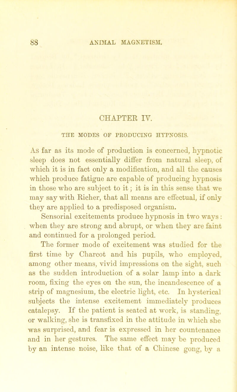 CHAPTER IV. THE MODES OF PRODUCING HYPNOSIS. As far as its mode of production is concerned, hypnotic sleep does not essentially differ from natural sleep, of which it is in fact only a modification, and all the causes which produce fatigue are capable of producing hypnosis in those who are subject to it; it is in this sense that we may say with Richer, that all means are effectual, if only they are applied to a predisposed organism. Sensorial excitements produce hypnosis in two ways : when they are strong and abrupt, or when they are faint and continued for a prolonged period. The former mode of excitement was studied for the first time by Charcot and his pupils, who employed, among other means, vivid impressions on the sight, such as the sudden introduction of a solar lamp into a dark room, fixing the eyes on the sun, the incandescence of a strip of magnesium, the electric light, etc. In hysterical subjects the intense excitement immediately produces catalepsy. If the patient is seated at work, is standing, or walking, she is transfixed in the attitude in which she was surprised, and fear is expressed in her countenance and in her gestures. The same effect may be produced by an intense noise, like that of a Chinese gong, by a