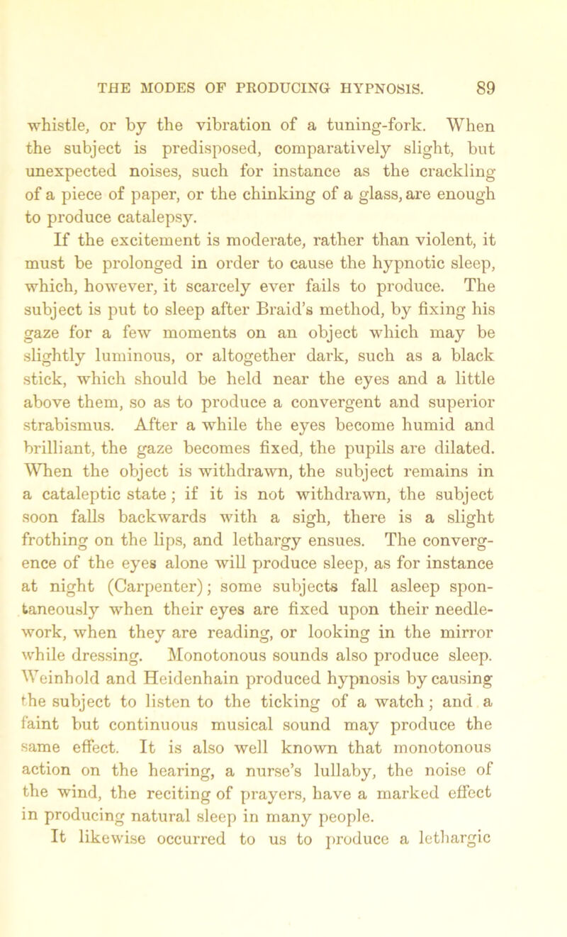 whistle, or by the vibration of a tuning-fork. When the subject is predisposed, comparatively slight, but unexpected noises, such for instance as the crackling of a piece of paper, or the chinking of a glass, are enough to produce catalepsy. If the excitement is moderate, rather than violent, it must be prolonged in order to cause the hypnotic sleep, which, however, it scarcely ever fails to produce. The subject is put to sleep after Braid’s method, by fixing his gaze for a few moments on an object which may be slightly luminous, or altogether dark, such as a black stick, which should be held near the eyes and a little above them, so as to pi’oduce a convergent and superior strabismus. After a while the eyes become humid and brilliant, the gaze becomes fixed, the pupils are dilated. When the object is withdrawn, the subject remains in a cataleptic state; if it is not withdrawn, the subject soon falls backwards with a sigh, there is a slight frothing on the lips, and lethargy ensues. The converg- ence of the eyes alone will produce sleep, as for instance at night (Carpenter); some subjects fall asleep spon- taneously when their eyes are fixed upon their needle- work, when they are reading, or looking in the mirror while dressing. Monotonous sounds also produce sleep. Weinhold and Heidenhain produced hypnosis by causing the subject to listen to the ticking of a watch; and a faint but continuous musical sound may produce the same effect. It is also well known that monotonous action on the hearing, a nurse’s lullaby, the noise of the wind, the reciting of prayers, have a marked effect in producing natural sleep in many people. It likewise occurred to us to produce a lethargic