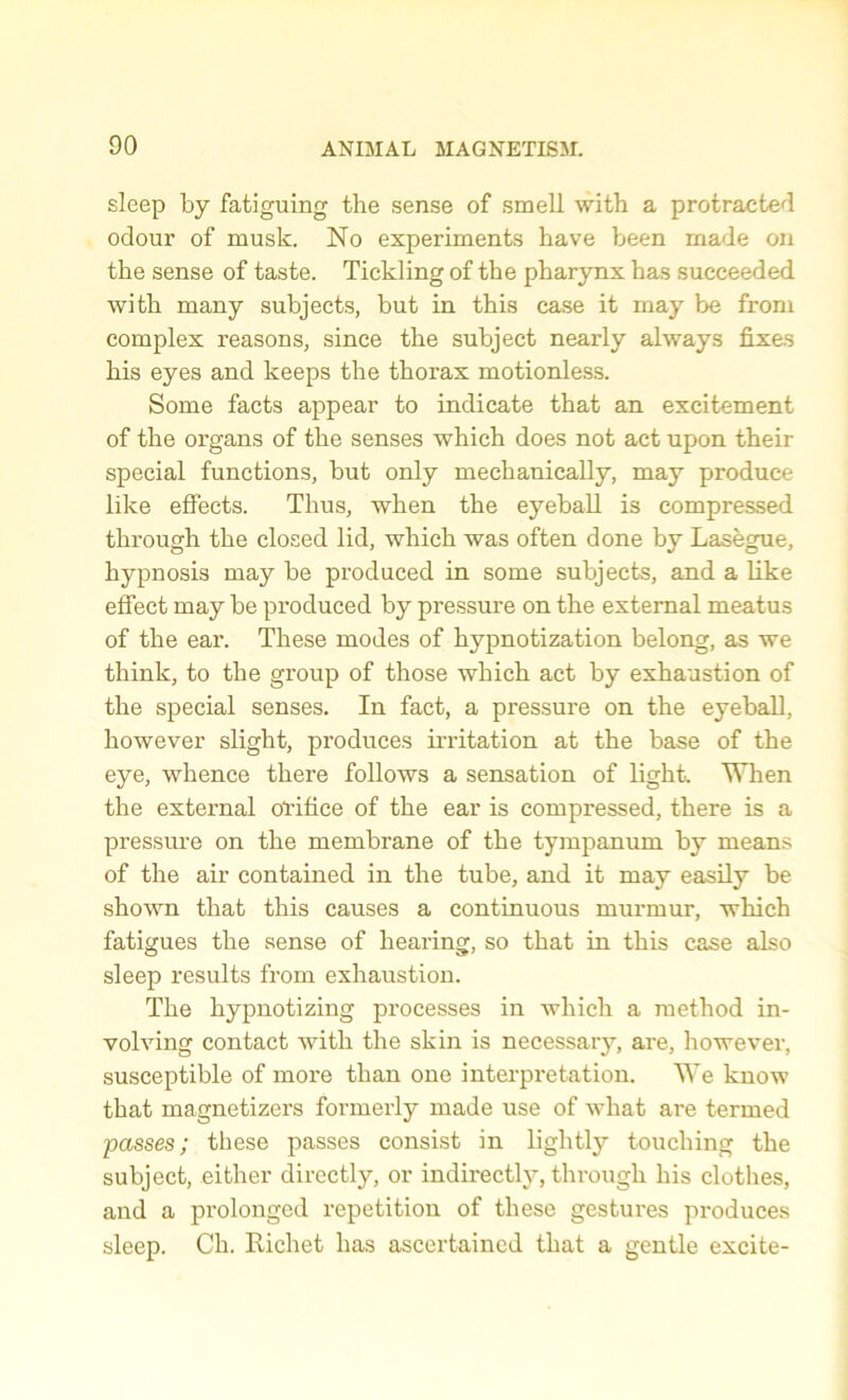 sleep by fatiguing the sense of smell with a protracted odour of musk. No experiments have been made on the sense of taste. Tickling of the pharynx has succeeded with many subjects, but in this case it may be from complex reasons, since the subject nearly always fixes his eyes and keeps the thorax motionless. Some facts appear to indicate that an excitement of the organs of the senses which does not act upon their special functions, but only mechanically, may produce like effects. Thus, when the eyeball is compressed through the closed lid, which was often done by Lasegue, hypnosis may be produced in some subjects, and a like effect may be produced by pressure on the external meatus of the ear. These modes of hypnotization belong, as we think, to the group of those which act by exhaustion of the special senses. In fact, a pressure on the eyeball, however slight, produces irritation at the base of the eye, whence there follows a sensation of light. When the external orifice of the ear is compressed, there is a pressure on the membrane of the tympanum by means of the air contained in the tube, and it may easily be shown that this causes a continuous murmur, which fatigues the sense of hearing, so that in this case also sleep results from exhaustion. The hypnotizing processes in which a method in- volving contact with the skin is necessary, are, however, susceptible of more than one interpretation. We know that magnetizers formerly made use of what are termed passes; these passes consist in lightly touching the subject, either directly, or indirectly, through his clothes, and a prolonged repetition of these gestures produces sleep. Ch. Richet has ascertained that a gentle excite-