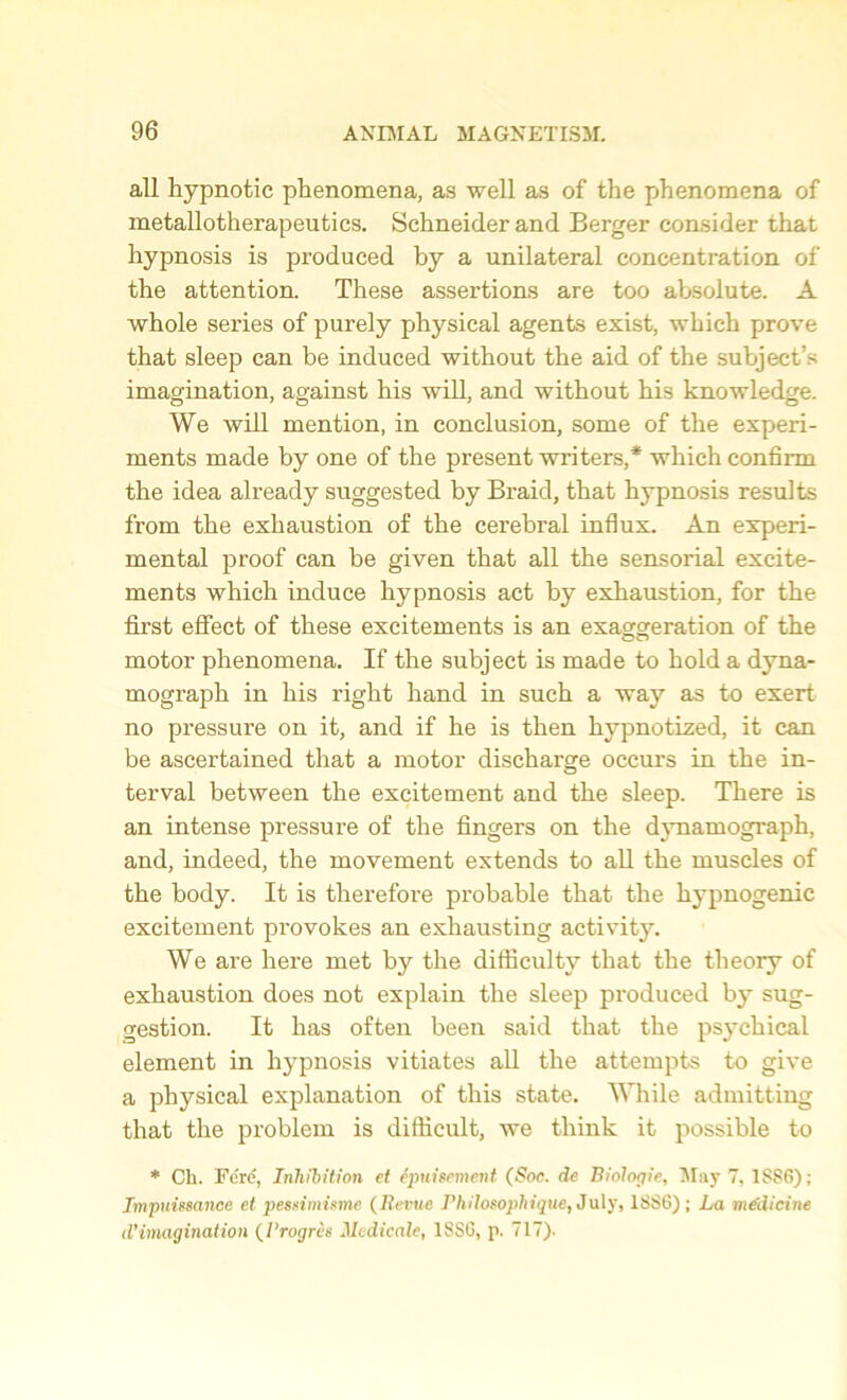 all hypnotic phenomena, as well as of the phenomena of metallotherapeutics. Schneider and Berger consider that hypnosis is produced by a unilateral concentration of the attention. These assertions are too absolute. A whole series of purely physical agents exist, which prove that sleep can be induced without the aid of the subject’s imagination, against his will, and without his knowledge. We will mention, in conclusion, some of the experi- ments made by one of the present writers,* which confirm the idea already suggested by Braid, that hypnosis results from the exhaustion of the cerebral influx. An experi- mental proof can be given that all the sensorial excite- ments which induce hypnosis act by exhaustion, for the first effect of these excitements is an exaggeration of the motor phenomena. If the subject is made to hold a dyna- mograph in his right hand in such a way as to exert no pressure on it, and if he is then hypnotized, it can be ascertained that a motor discharge occurs in the in- terval between the excitement and the sleep. There is an intense pressure of the fingers on the dynamograph, and, indeed, the movement extends to all the muscles of the body. It is therefore probable that the hypnogenic excitement provokes an exhausting activity. We are here met by the difficulty that the theory of exhaustion does not explain the sleep produced by sug- gestion. It has often been said that the psychical element in hypnosis vitiates all the attempts to give a physical explanation of this state. While admitting that the problem is difficult, we think it possible to * Ch. Fere, Inhibition et ipuisement (Soc. de Biologic, May 7, 1886); Impnissance et pessimisme (Revue Philosophique, July, 1886); La medicine d’imagination (I’rogres Medicale, 1SS6, p. 717).