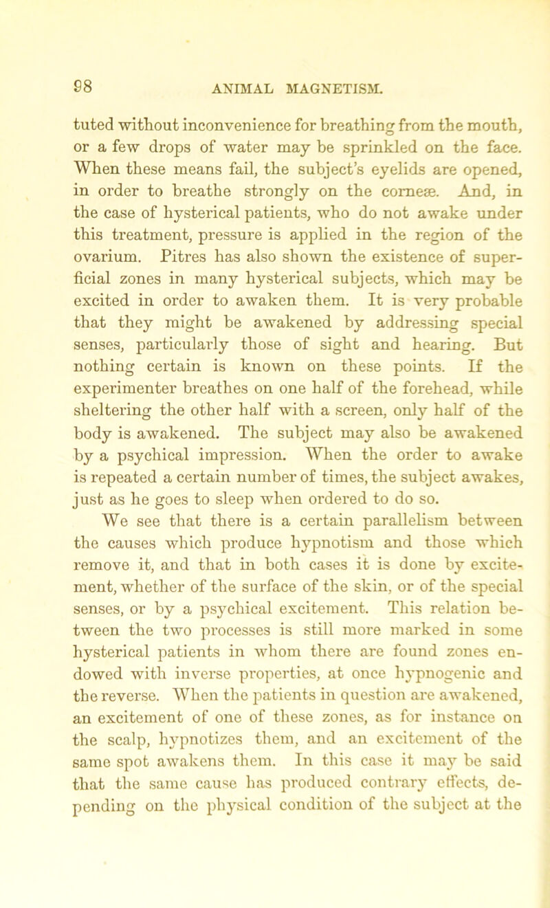 88 tuted without inconvenience for breathing from the mouth, or a few drops of water may be sprinkled on the face. When these means fail, the subject’s eyelids are opened, in order to breathe strongly on the corneae. And, in the case of hysterical patients, who do not awake under this treatment, pressure is applied in the region of the ovarium. Pitres has also shown the existence of super- ficial zones in many hysterical subjects, which may be excited in order to awaken them. It is very probable that they might be awakened by addressing special senses, particularly those of sight and hearing. But nothing certain is known on these points. If the experimenter breathes on one half of the forehead, while sheltering the other half with a screen, only half of the body is awakened. The subject may also be awakened by a psychical impression. When the order to awake is repeated a certain number of times, the subject awakes, just as he goes to sleep when ordered to do so. We see that there is a certain parallelism between the causes which produce hypnotism and those which remove it, and that in both cases it is done by excite- ment, whether of the surface of the skin, or of the special senses, or by a psychical excitement. This relation be- tween the two processes is still more marked in some hysterical patients in whom there are found zones en- dowed with inverse properties, at once liypnogenic and the reverse. When the patients in question are awakened, an excitement of one of these zones, as for instance on the scalp, hypnotizes them, and an excitement of the same spot awakens them. In this case it may he said that the same cause has produced contrary effects, de- pending on the physical condition of the subject at the