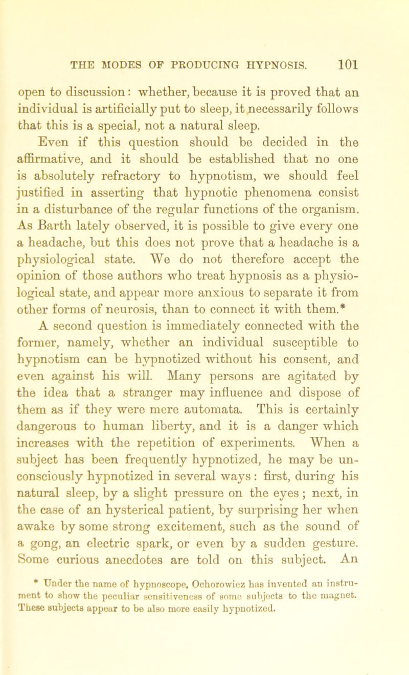 open to discussion: whether, because it is proved that an individual is artificially put to sleep, it necessarily follows that this is a special, not a natural sleep. Even if this question should be decided in the affirmative, and it should be established that no one is absolutely refractory to hypnotism, we should feel justified in asserting that hypnotic phenomena consist in a disturbance of the regular functions of the organism. As Barth lately observed, it is possible to give every one a headache, but this does not prove that a headache is a physiological state. We do not therefore accept the opinion of those authors who treat hypnosis as a physio- logical state, and appear more anxious to separate it from other forms of neurosis, than to connect it with them.* A second question is immediately connected with the former, namely, whether an individual susceptible to hypnotism can be hypnotized without his consent, and even against his will. Many persons are agitated by the idea that a stranger may influence and dispose of them as if they were mere automata. This is certainly dangerous to human liberty, and it is a danger which increases with the repetition of experiments. When a subject has been frequently hypnotized, he may be un- consciously hypnotized in several ways: first, during his natural sleep, by a slight pressure on the eyes; next, in the case of an hysterical patient, by surprising her when awake by some strong excitement, such as the sound of a gong, an electric spark, or even by a sudden gesture. Some curious anecdotes are told on this subject. An * Under the name of hypnoscope, Ochorowiez has invented an instru- ment to show the peculiar sensitiveness of some subjects to the magnet. These subjects appear to be also more easily hypnotized.