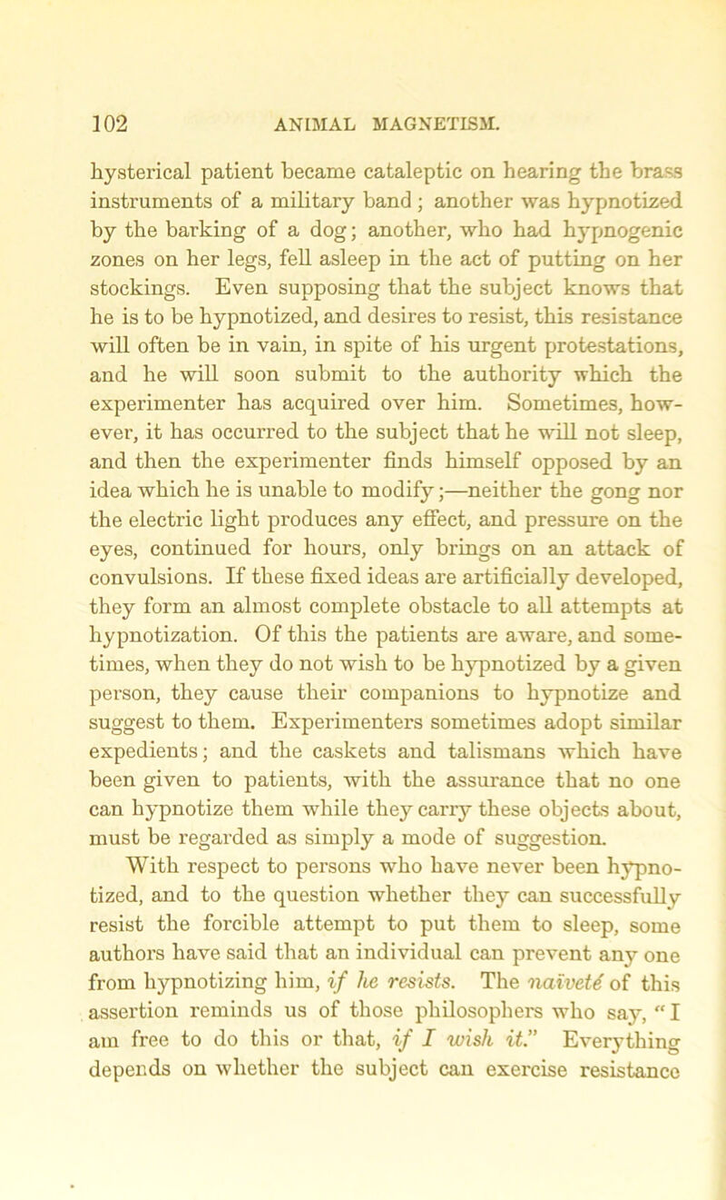 hystei’ical patient became cataleptic on hearing the brass instruments of a military band ; another was hypnotized by the barking of a dog; another, who had hypnogenic zones on her legs, fell asleep in the act of putting on her stockings. Even supposing that the subject knows that he is to be hypnotized, and desires to resist, this resistance will often be in vain, in spite of his urgent protestations, and he will soon submit to the authority which the experimenter has acquired over him. Sometimes, how- ever, it has occurred to the subject that he will not sleep, and then the experimenter finds himself opposed by an idea which he is unable to modify;—neither the gong nor the electric light produces any effect, and pressure on the eyes, continued for hours, only brings on an attack of convulsions. If these fixed ideas are artificially developed, they form an almost complete obstacle to all attempts at hypnotization. Of this the patients are aware, and some- times, when they do not wish to be hypnotized by a given person, they cause their companions to hypnotize and suggest to them. Experimenters sometimes adopt similar expedients; and the caskets and talismans which have been given to patients, with the assux-ance that no one can hypnotize them while they cany these objects about, must be regarded as simply a mode of suggestion. With respect to persons who have never been hypno- tized, and to the question whether they can successfully resist the forcible attempt to put them to sleep, some authors have said that an individual can prevent any one from hypnotizing him, if he resists. The naivete of this assertion reminds us of those philosophers who say, “ I am free to do this or that, if I wish it.” Everything depends on whether the subject can exei'cise resistance