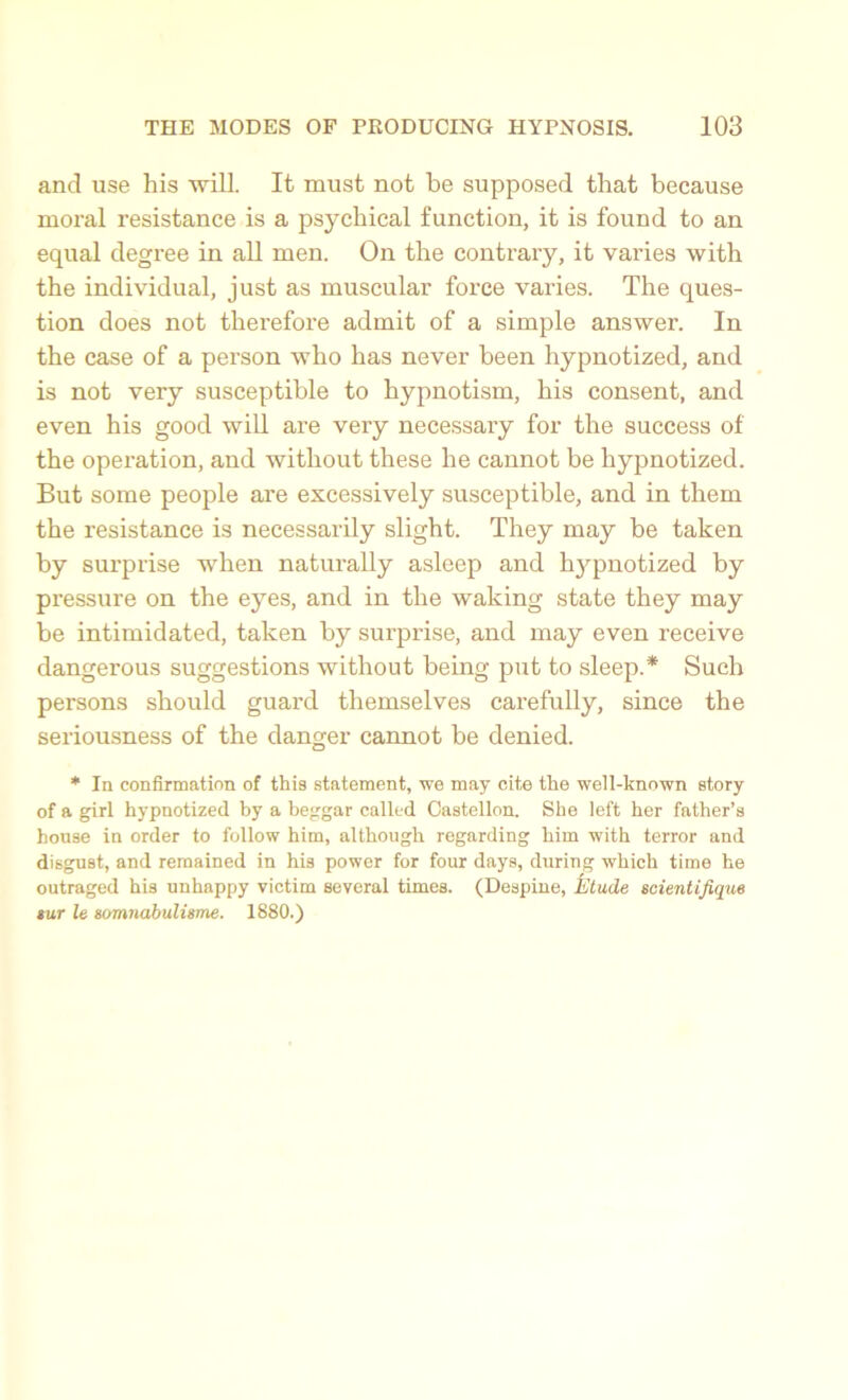 and use his will. It must not be supposed that because moral resistance is a psychical function, it is found to an equal degree in all men. On the contrary, it varies with the individual, just as muscular force varies. The ques- tion does not therefore admit of a simple answer. In the case of a pei’son who has never been hypnotized, and is not very susceptible to hypnotism, his consent, and even his good will are very necessary for the success of the operation, and without these he cannot be hypnotized. But some people are excessively susceptible, and in them the resistance is necessarily slight. They may be taken by surprise when naturally asleep and hypnotized by pressure on the eyes, and in the waking state they may be intimidated, taken by surprise, and may even receive dangerous suggestions without being put to sleep.* Such persons should guard themselves carefully, since the seriousness of the danger cannot be denied. * la confirmation of this statement, we may cite the well-known story of a girl hypnotized by a beggar called Castellon. She left her father’s house in order to follow him, although regarding him with terror and disgust, and remained in his power for four days, during which time he outraged his unhappy victim several times. (Despine, fatude scientifique sur le somnabulisme. 1880.)