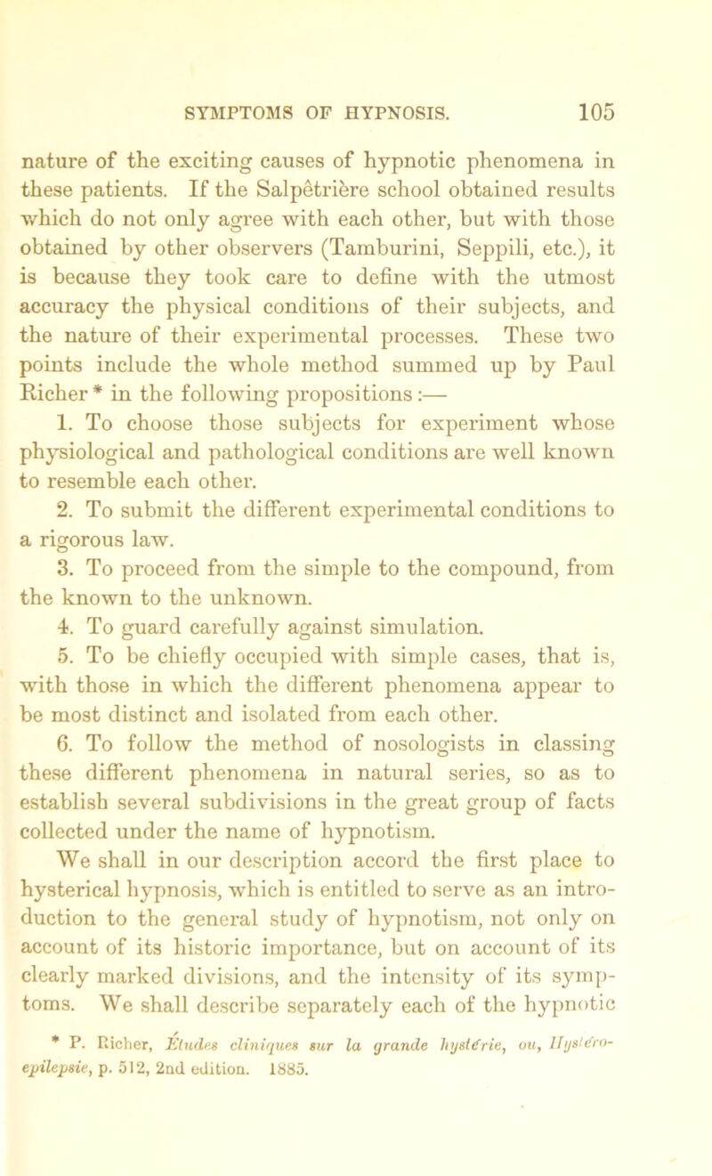 nature of the exciting causes of hypnotic phenomena in these patients. If the Salpetriere school obtained results v/hich do not only agree with each other, but with those obtained by other observers (Tamburini, Seppili, etc.), it is because they took care to define with the utmost accuracy the physical conditions of their subjects, and the nature of their experimental processes. These two points include the whole method summed up by Paul Richer* in the following propositions:— 1. To choose those subjects for experiment whose physiological and pathological conditions are well known to resemble each other. 2. To submit the different experimental conditions to a rigorous law. 3. To proceed from the simple to the compound, from the known to the unknown. 4. To guard carefully against simulation. 5. To be chiefly occupied with simple cases, that is, with those in which the different phenomena appear to be most distinct and isolated from each other. 6. To follow the method of nosologists in classing these different phenomena in natural series, so as to establish several subdivisions in the great group of facts collected under the name of hypnotism. We shall in our description accord the first place to hysterical hypnosis, wdiich is entitled to serve as an intro- duction to the general study of hypnotism, not only on account of its historic importance, but on account of its clearly marked divisions, and the intensity of its symp- toms. We shall describe separately each of the hypnotic * P. Richer, Eludes cliniques sur la grande hysl€rie, ou, Ifgsle'ro- epilepsie, p. 512, 2nd edition. 1885.