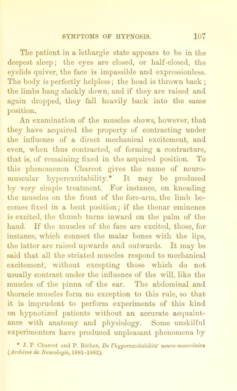 The patient in a lethargic state appears to be in the deepest sleep; the eyes are closed, or half-closed, the eyelids quiver, the face is impassible and expressionless. The body is perfectly helpless; the head is thrown back ; the limbs hang slackly down, and if they are raised and again dropped, they fall heavily back into the same position. An examination of the muscles shows, however, that they have acquired the property of contracting under the influence of a direct mechanical excitement, and even, when thus contracted, of forming a contracture, that is, of remaining fixed in the acquired position. To this phenomenon Charcot gives the name of neuro- muscular hyperexcitability.* It may be produced by very simple treatment. For instance, on kneading the muscles on the front of the fore-arm, the limb be- comes fixed in a bent position; if the thenar eminence is excited, the thumb turns inward on the palm of the hand. If the muscles of the face are excited, those, for instance, which connect the malar bones with the lips, the latter are raised upwards and outwards. It may be said that all the striated muscles respond to mechanical excitement, without excepting those which do not usually contract under the influence of the will, like the muscles of the pinna of the ear. The abdominal and thoracic muscles form no exception to this rule, so that it is imprudent to perform experiments of this kind on hypnotized patients without an accurate acquaint- ance with anatomy and physiology. Some unskilful experimenters have produced unpleasant phenomena by * J. P. Charcot and P. Richer, De V hyper excitability neuro-musculaire (Archives de Neurologie, 1881-1882).