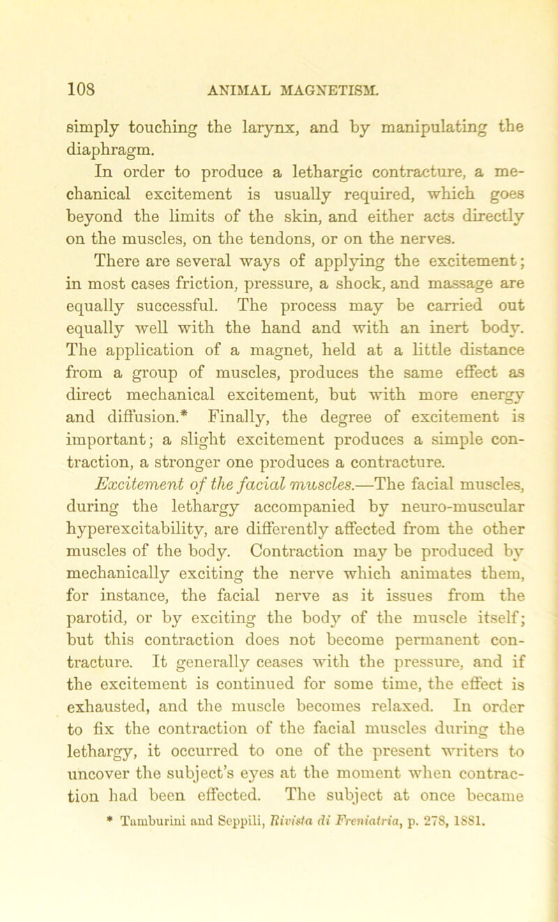 simply touching the larynx, and by manipulating the diaphragm. In order to produce a lethargic contracture, a me- chanical excitement is usually required, which goes beyond the limits of the skin, and either acts directly on the muscles, on the tendons, or on the nerves. There are several ways of applying the excitement; in most cases friction, pressure, a shock, and massage are equally successful. The process may be carried out equally well with the hand and with an inert body. The application of a magnet, held at a little distance from a group of muscles, produces the same effect as direct mechanical excitement, but with more energy and diffusion.* Finally, the degree of excitement is important; a slight excitement produces a simple con- traction, a stronger one produces a contracture. Excitement of the facial muscles.—The facial muscles, during the lethargy accompanied by neuro-muscular hyperexcitability, are differently affected from the other muscles of the body. Contraction may be produced by mechanically exciting the nerve which animates them, for instance, the facial nerve as it issues from the parotid, or by exciting the bodj^ of the muscle itself; but this contraction does not become permanent con- tracture. It generally ceases with the pressure, and if the excitement is continued for some time, the effect is exhausted, and the muscle becomes relaxed. In order to fix the contraction of the facial muscles during the lethargy, it occurred to one of the present writers to uncover the subject’s eyes at the moment when contrac- tion had been effected. The subject at once became * Tuinburini and Seppili, Jlivista di Freniatria, p. 278, 1SS1.