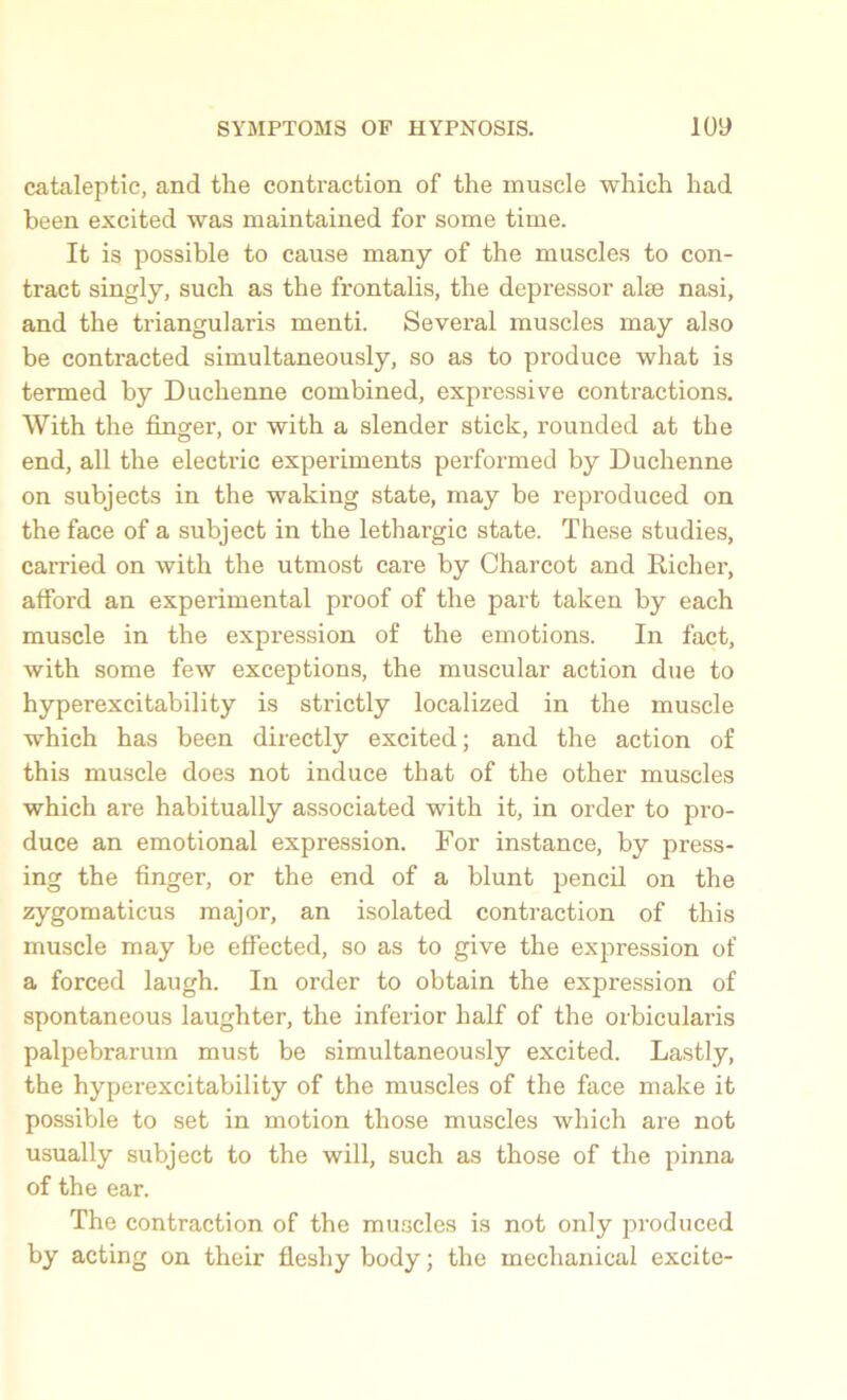 cataleptic, and the contraction of the muscle which had been excited was maintained for some time. It is possible to cause many of the muscles to con- tract singly, such as the frontalis, the depressor alse nasi, and the triangularis menti. Several muscles may also be contracted simultaneously, so as to produce what is termed by Duchenne combined, expressive contractions. With the finger, or with a slender stick, rounded at the end, all the electric experiments performed by Duchenne on subjects in the waking state, may be reproduced on the face of a subject in the lethargic state. These studies, carried on with the utmost care by Charcot and Richer, afford an experimental proof of the part taken by each muscle in the expression of the emotions. In fact, with some few exceptions, the muscular action due to hyperexcitability is strictly localized in the muscle which has been directly excited; and the action of this muscle does not induce that of the other muscles which are habitually associated with it, in order to pro- duce an emotional expression. For instance, by press- ing the finger, or the end of a blunt pencil on the zygomaticus major, an isolated contraction of this muscle may be effected, so as to give the expression of a forced laugh. In order to obtain the expression of spontaneous laughter, the inferior half of the orbicularis palpebrarum must be simultaneously excited. Lastly, the hyperexcitability of the muscles of the face make it possible to set in motion those muscles which are not usually subject to the will, such as those of the pinna of the ear. The contraction of the muscles is not only produced by acting on their fleshy body; the mechanical excite-