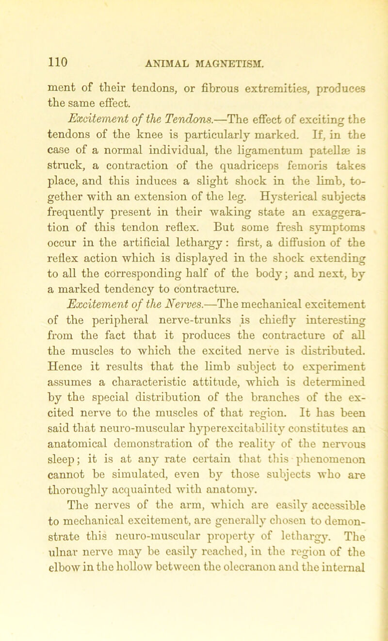 ment of their tendons, or fibrous extremities, produces the same effect. Excitement of the Tendons.—The effect of exciting the tendons of the knee is particularly marked. If, in the case of a normal individual, the ligamentum patellae is struck, a contraction of the quadriceps femoris takes place, and this induces a slight shock in the limb, to- gether with an extension of the leg. Hysterical subjects frequently present in their waking state an exaggera- tion of this tendon reflex. But some fresh symptoms occur in the artificial lethargy: first, a diffusion of the reflex action which is displayed in the shock extending to all the corresponding half of the body; and next, by a marked tendency to contracture. Excitement of the Nerves.—The mechanical excitement of the peripheral nerve-trunks is chiefly interesting from the fact that it produces the contracture of all the muscles to which the excited nerve is distributed. Hence it results that the limb subject to experiment assumes a characteristic attitude, which is determined by the special distribution of the branches of the ex- cited nerve to the muscles of that region. It has been said that neuro-muscular hyperexcitability constitutes an anatomical demonstration of the reality of the nervous sleep; it is at any rate certain that this phenomenon cannot be simulated, even by those subjects who are thoroughly acquainted with anatomy. The nerves of the arm, which are easily accessible to mechanical excitement, are generally chosen to demon- strate this neuro-muscular property of lethargy. The ulnar nerve may be easily reached, in the region of the elbow in the hollow between the olecranon and the internal