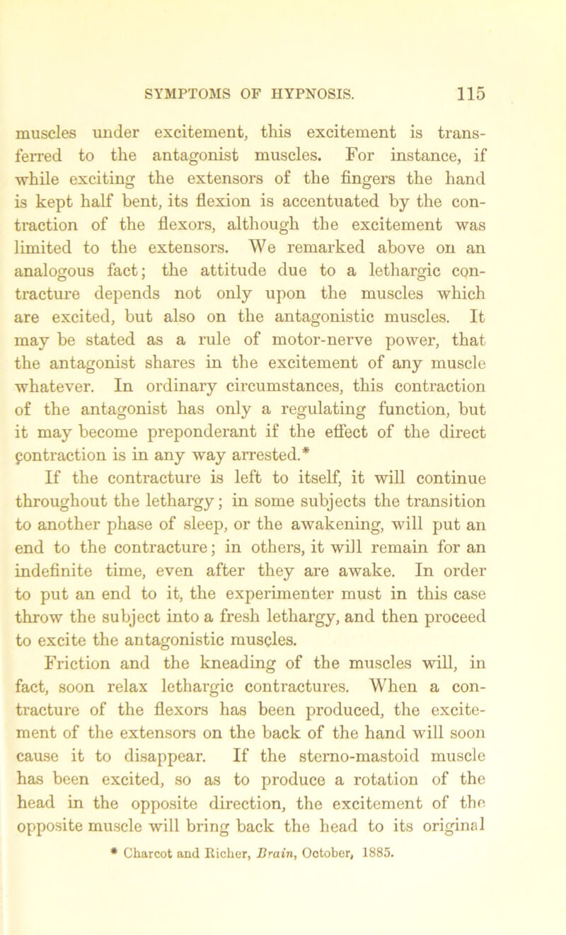 muscles under excitement, this excitement is trans- ferred to the antagonist muscles. For instance, if while exciting the extensors of the fingers the hand is kept half bent, its flexion is accentuated by the con- traction of the flexors, although the excitement was limited to the extensors. We remarked above on an analogous fact; the attitude due to a lethargic con- tracture depends not only upon the muscles which are excited, but also on the antagonistic muscles. It may be stated as a rule of motor-nerve power, that the antagonist shares in the excitement of any muscle whatever. In ordinary circumstances, this contraction of the antagonist has only a regulating function, but it may become preponderant if the effect of the direct pontraction is in any way arrested.* If the contracture is left to itself, it will continue throughout the lethargy; in some subjects the transition to another phase of sleep, or the awakening, will put an end to the contracture; in others, it will remain for an indefinite time, even after they are awake. In order to put an end to it, the experimenter must in this case throw the subject into a fresh lethargy, and then proceed to excite the antagonistic muscles. Friction and the kneading of the muscles will, in fact, soon relax lethargic contractures. When a con- tracture of the flexors has been produced, the excite- ment of the extensors on the back of the hand will soon cause it to disappear. If the sterno-mastoid muscle has been excited, so as to produce a rotation of the head in the opposite direction, the excitement of the opposite muscle will bring back the head to its original * Charcot and Richer, Brain, October, 1885.