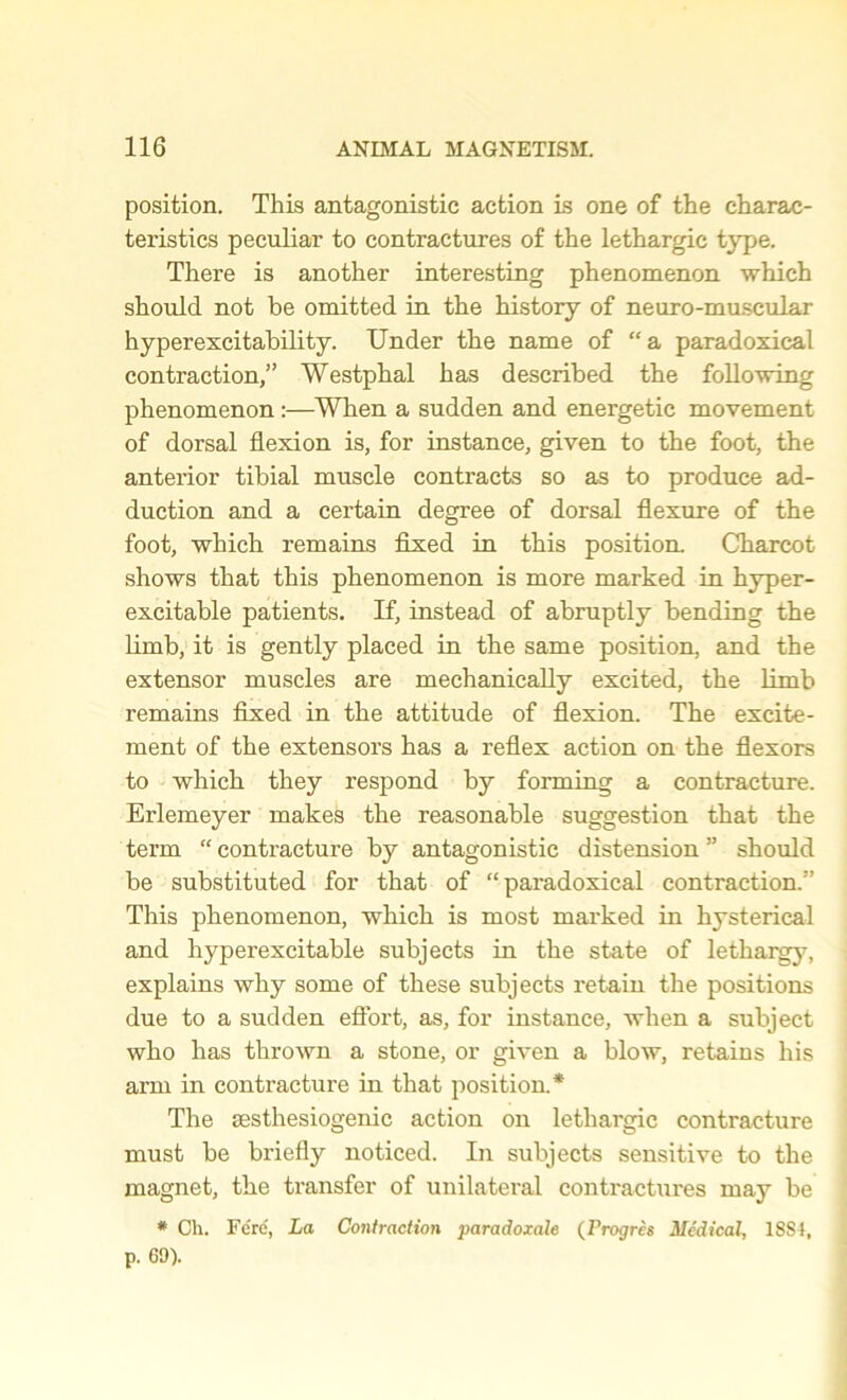 position. This antagonistic action is one of the charac- teristics peculiar to contractures of the lethargic type. There is another interesting phenomenon which should not be omitted in the history of neuro-muscular hyperexcitability. Under the name of “ a paradoxical contraction,” Westphal has described the following phenomenon :—When a sudden and energetic movement of dorsal flexion is, for instance, given to the foot, the anterior tibial muscle contracts so as to produce ad- duction and a certain degree of dorsal flexure of the foot, which remains fixed in this position. Charcot shows that this phenomenon is more marked in hyper- excitable patients. If, instead of abruptly bending the limb, it is gently placed in the same position, and the extensor muscles are mechanically excited, the limb remains fixed in the attitude of flexion. The excite- ment of the extensors has a reflex action on the flexors to which they respond by forming a contracture. Erlemeyer makes the reasonable suggestion that the term “ contracture by antagonistic distension ” should be substituted for that of “paradoxical contraction.'’ This phenomenon, which is most marked in hysterical and hyperexcitable subjects in the state of lethargy, explains why some of these subjects retain the positions due to a sudden effort, as, for instance, when a subject who has thrown a stone, or given a blow, retains his arm in contracture in that position.* The sesthesiogenic action on lethargic contracture must be briefly noticed. In subjects sensitive to the magnet, the transfer of unilateral contractures may be * Ch. Fere, La Contraction paradoxale (Progres Medical, 1SSI, p. 69).