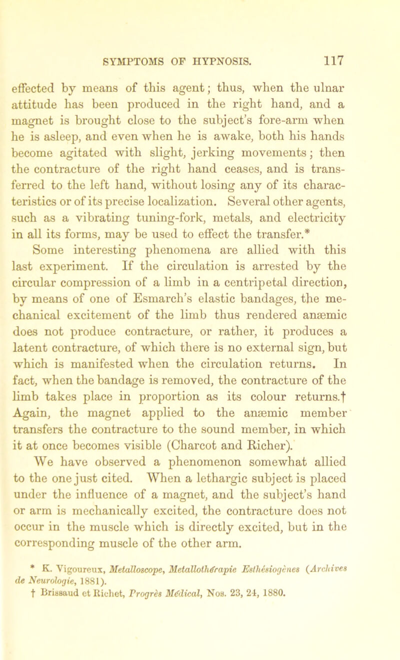 effected by means of this agent; thus, when the ulnar attitude has been produced in the right hand, and a magnet is brought close to the subject’s fore-arm when he is asleep, and even when he is awake, both his hands become agitated with slight, jerking movements; then the contracture of the right hand ceases, and is trans- ferred to the left hand, without losing any of its charac- teristics or of its precise localization. Several other agents, such as a vibrating tuning-fork, metals, and electricity in all its forms, may be used to effect the transfer.* Some interesting phenomena are allied with this last experiment. If the circulation is arrested by the circular compression of a limb in a centripetal direction, by means of one of Esmarch’s elastic bandages, the me- chanical excitement of the limb thus rendered anaemic does not produce contracture, or rather, it produces a latent contracture, of which there is no external sign, but which is manifested when the circulation returns. In fact, when the bandage is removed, the contracture of the limb takes place in proportion as its colour returns.! Again, the magnet applied to the anaemic member transfers the contracture to the sound member, in which it at once becomes visible (Charcot and Richer). We have observed a phenomenon somewhat allied to the one just cited. When a lethargic subject is placed under the influence of a magnet, and the subject’s hand or arm is mechanically excited, the contracture does not occur in the muscle which is directly excited, but in the corresponding muscle of the other arm. * K. Vigoureux, Melalloscope, Metallolhdrapie Esthesiogenes (Archives de Neurologie, 1881). t Brissaud et Richet, Vrogrcs Medical, Nos. 23, 24, 1880.