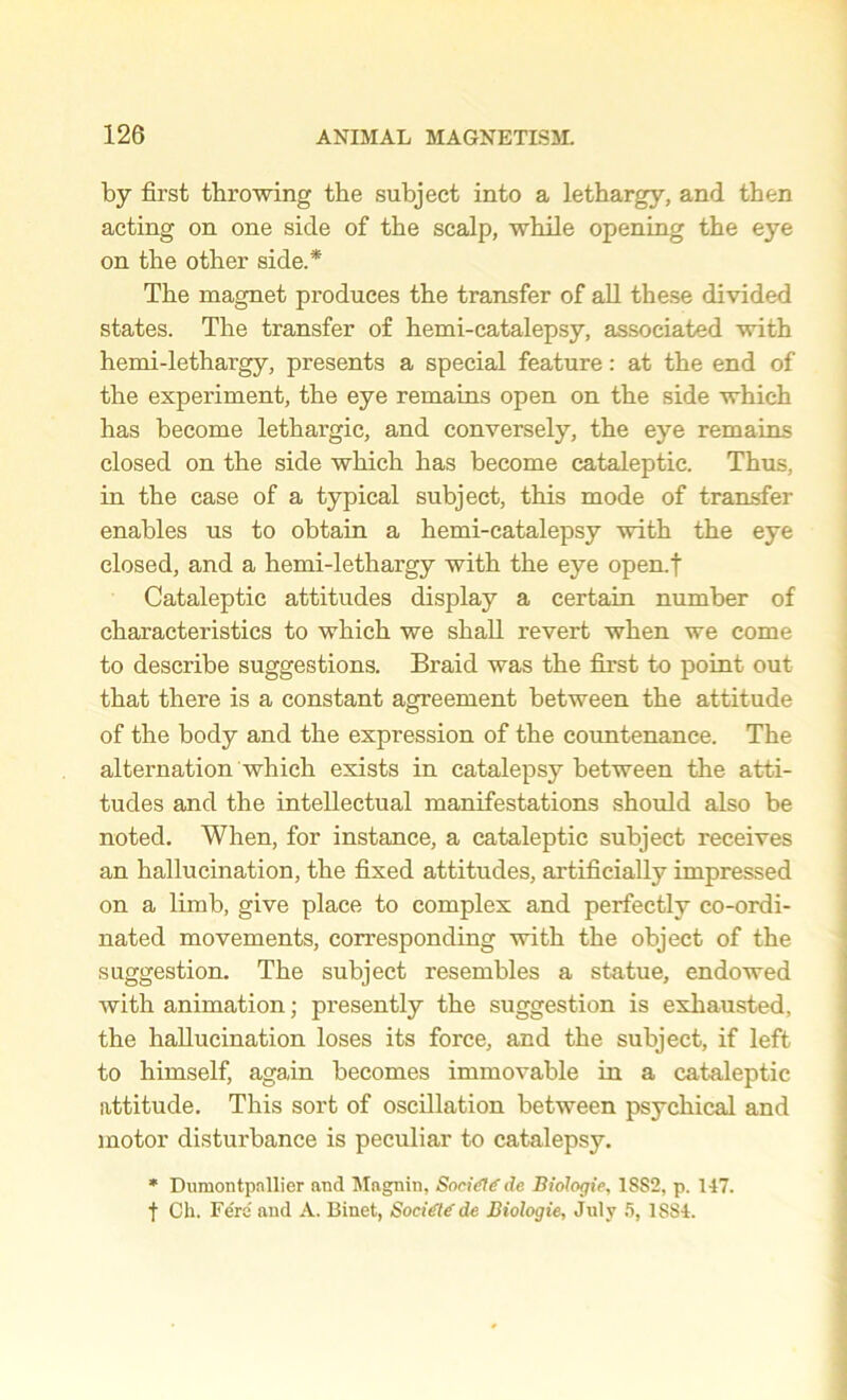 by first throwing the subject into a lethargy, and then acting on one side of the scalp, while opening the eye on the other side.* The magnet produces the transfer of all these divided states. The transfer of hemi-catalepsy, associated with hemi-lethargy, presents a special feature: at the end of the experiment, the eye remains open on the side which has become lethargic, and conversely, the eye remains closed on the side which has become cataleptic. Thus, in the case of a typical subject, this mode of transfer enables us to obtain a hemi-catalepsy with the eye closed, and a hemi-lethargy with the eye open.f Cataleptic attitudes display a certain number of characteristics to which we shall revert when we come to describe suggestions. Braid was the first to point out that there is a constant agreement between the attitude of the body and the expression of the countenance. The alternation which exists in catalepsy between the atti- tudes and the intellectual manifestations should also be noted. When, for instance, a cataleptic subject receives an hallucination, the fixed attitudes, artificially impressed on a limb, give place to complex and perfectly co-ordi- nated movements, corresponding with the object of the suggestion. The subject resembles a statue, endowed with animation; presently the suggestion is exhausted, the hallucination loses its force, and the subject, if left to himself, again becomes immovable in a cataleptic attitude. This sort of oscillation between psychical and motor disturbance is peculiar to catalepsy. * Dumontpnllier and Magnin, Sori<fl<f de Biologie, 1SS2, p. 147. f Ch. Fere and A. Binet, Socitte' de Biologie, July 5, 1SS4.