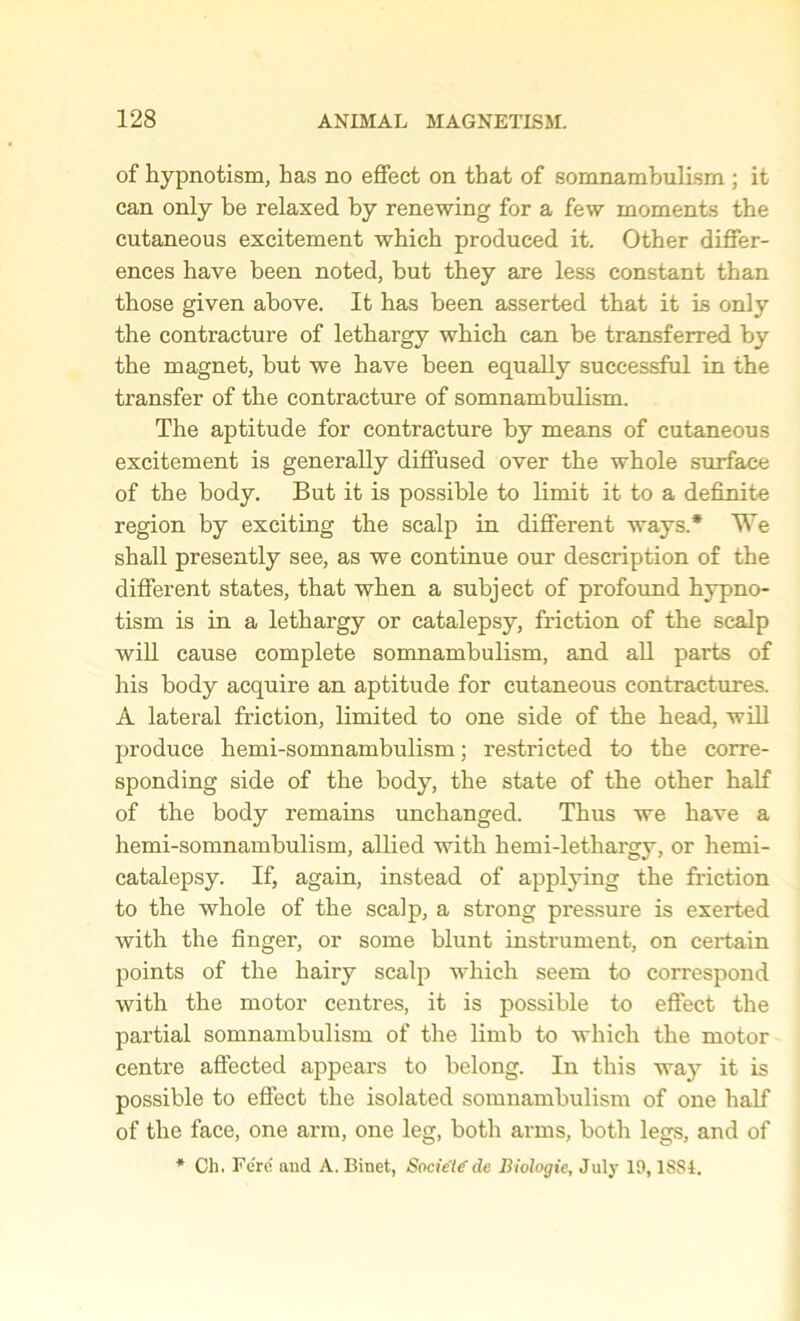 of hypnotism, has no effect on that of somnambulism ; it can only be relaxed by renewing for a few moments the cutaneous excitement which produced it. Other differ- ences have been noted, but they are less constant than those given above. It has been asserted that it is only the contracture of lethargy which can be transferred by the magnet, but we have been equally successful in the transfer of the contracture of somnambulism. The aptitude for contracture by means of cutaneous excitement is generally diffused over the whole surface of the body. But it is possible to limit it to a definite region by exciting the scalp in different ways.* We shall presently see, as we continue our description of the different states, that when a subject of profound hypno- tism is in a lethargy or catalepsy, friction of the scalp will cause complete somnambulism, and all parts of his body acquire an aptitude for cutaneous contractures. A lateral friction, limited to one side of the head, will produce hemi-somnambulism; restricted to the corre- sponding side of the body, the state of the other half of the body remains unchanged. Thus we have a hemi-somnambulism, allied with hemi-lethargy, or hemi- catalepsy. If, again, instead of applying the friction to the whole of the scalp, a strong pressure is exerted with the finger, or some blunt instrument, on certain points of the hairy scalp which seem to correspond with the motor centres, it is possible to effect the partial somnambulism of the limb to which the motor centre affected appeal's to belong. In this wa}r it is possible to effect the isolated somnambulism of one half of the face, one arm, one leg, both arms, both legs, and of