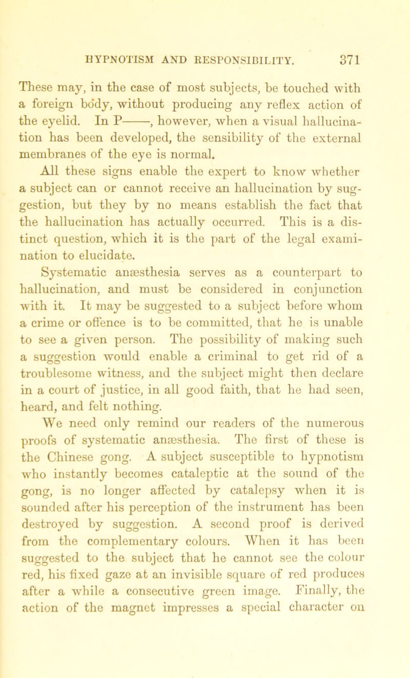 These may, in the case of most subjects, be touched with a foreign body, without producing any reflex action of the eyelid. In P , however, when a visual hallucina- tion has been developed, the sensibility of the external membranes of the eye is normal. All these signs enable the expert to know whether a subject can or cannot receive an hallucination by sug- gestion, but they by no means establish the fact that the hallucination has actually occurred. This is a dis- tinct question, which it is the part of the legal exami- nation to elucidate. Systematic anaesthesia serves as a counterpart to hallucination, and must be considered in conjunction with it. It may be suggested to a subject before whom a crime or offence is to be committed, that he is unable to see a given person. The possibility of making such a suggestion would enable a criminal to get rid of a troublesome witness, and the subject might then declare in a court of justice, in all good faith, that he had seen, heard, and felt nothing. We need only remind our readers of the numerous proofs of systematic anaesthesia. The first of these is the Chinese gong. A subject susceptible to hypnotism who instantly becomes cataleptic at the sound of the gong, is no longer affected by catalepsy when it is sounded after his perception of the instrument has been destroyed by suggestion. A second proof is derived from the complementary colours. When it has been suggested to the subject that he cannot see the colour red, his fixed gaze at an invisible square of red produces after a while a consecutive green ima.ge. Finally, the action of the magnet impresses a special character on