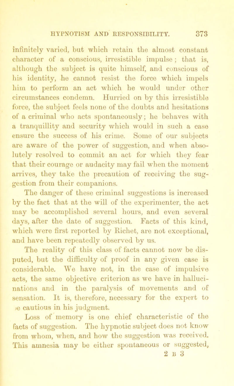 infinitely varied, but which retain the almost constant character of a conscious, irresistible impulse ; that is, although the subject is quite himself, and conscious of his identity, he cannot resist the force which impels him to perform an act which he would under other circumstances condemn. Hurried on by this irresistible force, the subject feels none of the doubts and hesitations of a criminal who acts spontaneously; he behaves with a tranquillity and security which would in such a case ensure the success of his crime. Some of our subjects are aware of the power of suggestion, and when abso- lutely resolved to commit an act for which they fear that their courage or audacity may fail when the moment arrives, they take the precaution of receiving the sug- gestion from their companions. The danger of these criminal suggestions is increased by the fact that at the will of the experimenter, the act may be accomplished several hours, and even several days, after the date of suggestion. Facts of this kind, which were first reported by Richet, are not exceptional, and have been repeatedly observed by us. The reality of this class of facts cannot now be dis- puted, but the difficulty of proof in any given case is considerable. We have not, in the case of impulsive acts, the same objective criterion as we have in halluci- nations and in the paralysis of movements and of sensation. It is, therefore, necessary for the expert to >q cautious in his judgment. Loss of memory is one chief characteristic of the facts of suggestion. The hypnotic subject does not know from whom, when, and how the suggestion was received. This amnesia may be either spontaneous or suggested, 2 B 3