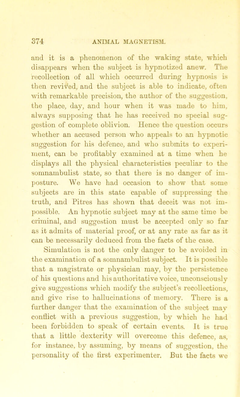 and it is a phenomenon of the waking state, which disappears when the subject is hypnotized anew. The recollection of all which occurred during hypnosis ls then revived, and the subject is able to indicate, often with remarkable precision, the author of the suggestion, the place, day, and hour when it was made to him, always supposing that he has received no special sug- gestion of complete oblivion. Hence the question occurs whether an accused person who appeals to an hypnotic suggestion for his defence, and who submits to experi- ment, can be profitably examined at a time when he displays all the physical characteristics peculiar to the somnambulist state, so that there is no danger of im- posture. We have had occasion to show that some subjects are in this state capable of suppressing the truth, and Pitres has shown that deceit was not im- possible. An hypnotic subject may at the same time be criminal, and suggestion must be accepted only so far as it admits of material proof, or at any rate as far as it can be necessarily deduced from the facts of the case. Simulation is not the only danger to be avoided in the examination of a somnambulist subject. It is possible that a magisti’ate or physician may, by the persistence of his questions and his authoritative voice, unconsciously give suggestions which modify the subject’s recollections, and give rise to hallucinations of memory. There is a further danger that the examination of the subject may conflict with a previous suggestion, by which he had been forbidden to speak of certain events. It is true that a little dexterity will overcome this defence, as, for instance, by assuming, by means of suggestion, the personality of the first experimenter. But the facts we