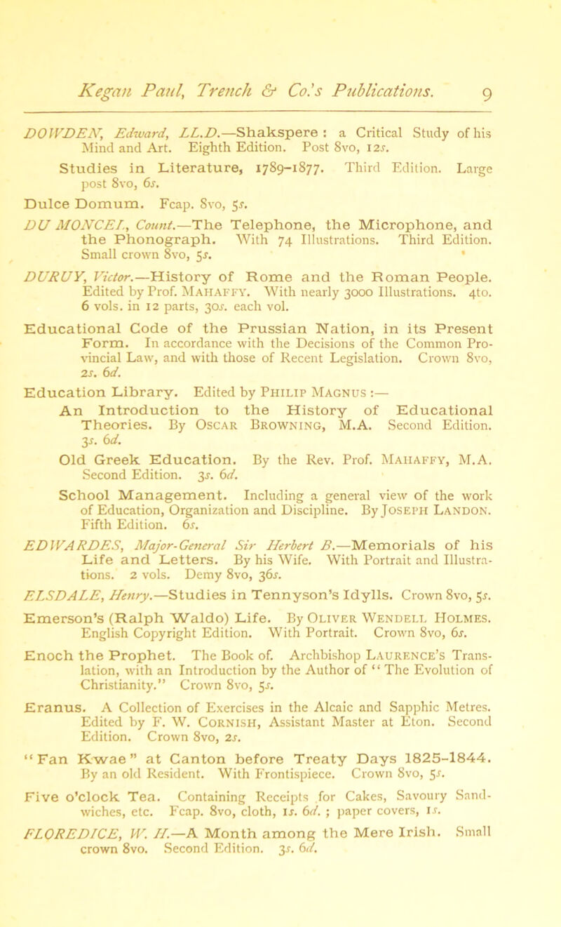 DOWDEH, Edward, LL.D.—Shakspere : a Critical Study of his Mind and Art. Eighth Edition. Post 8vo, 12r. Studies in Literature, 1789-1877. Third Edition. Large post 8vo, 6s. Dulce Domum. Fcap. Svo, 5r. DU MONCEI., Count.—The Telephone, the Microphone, and the Phonograph. With 74 Illustrations. Third Edition. Small crown 8vo, 5f. DURUY, Victor.—History of Rome and the Roman People. Edited by Prof. Mahaffy. With nearly 3000 Illustrations. 4to. 6 vols. in 12 parts, 30s. each vol. Educational Code of the Prussian Nation, in its Present Form. In accordance with the Decisions of the Common Pro- vincial Law, and with those of Recent Legislation. Crown 8vo, 2s. 6d. Education Library. Edited by Philip Magnus :— An Introduction to the History of Educational Theories. By Oscar Browning, M.A. Second Edition. y. 6 d. Old Greek Education. By the Rev. Prof. Mahaffy, M.A. Second Edition, y. 6d. School Management. Including a general view of the work of Education, Organization and Discipline. By Joseph Landon. Fifth Edition. 6s. EDIVARDES, Major-General Sir Herbert B.—Memorials of his Life and Letters. By his Wife. With Portrait and Illustra- tions. 2 vols. Demy 8vo, 361-. ELSDALE, Henry.—Studies in Tennyson’s Idylls. Crown 8vo, 51. Emerson’s (Ralph Waldo) Life. By Oliver Wendell Holmes. English Copyright Edition. With Portrait. Crown Svo, 6s. Enoch the Prophet. The Book of. Archbishop Laurence’s Trans- lation, with an Introduction by the Author of “ The Evolution of Christianity.” Crown 8vo, 5-r. Eranus. A Collection of Exercises in the Alcaic and Sapphic Metres. Edited by F. W. Cornish, Assistant Master at Eton. Second Edition. Crown 8vo, 2s. “ Fan Kwae ” at Canton before Treaty Days 1825-1844. By an old Resident. With Frontispiece. Crown 8vo, y. Five o’clock Tea. Containing Receipts for Cakes, Savoury Sand- wiches, etc. Fcap. 8vo, cloth, if. 6d. ; paper covers, if. FLOREDICE, IV. II.—A Month among the Mere Irish. Small crown 8vo. Second Edition. 3f. 6d.