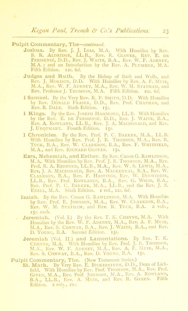 Pulpit Commentary, The—continued. Joshua. By Rev. J. J. Lias, M.A. With Homilies by Rev. S. R. Aldridge, LL.B., Rev. R. Glover, Rev. E. de Pressens£, D.D., Rev. J. Waite, B.A., Rev. W. F. Adeney, M.A. ; and an Introduction by the Rev. A. Plummer, M.A. Fifth Edition, i is. 6d. Judges and Ruth. By the Bishop of Bath and Wells, and- Rev. J. Morison, D.D. With Homilies by Rev. A. F. Muir, M.A., Rev. W. F. Adeney, M.A., Rev. W. M. Statham, and Rev. Professor J. Thomson, M.A. Fifth Edition, ios. 6d. 1 Samuel. By the Very Rev. R. P. Smith, D.D. With Homilies by Rev. Donald Fraser, D.D., Rev. Prof. Chapman, and Rev. B. Dale. Sixth Edition. 15.1. 1 Kings. By the Rev. Joseph Hammond, LL.B. With Homilies by the Rev. E. de Pressens£, D.D., Rev. J. Waite, B.A., Rev. A. Rowland, LL.B., Rev. J. A. Macdonald, and Rev. J. Urquhart. Fourth Edition. 15J. 1 Chronicles. By the Rev. Prof. P. C. Barker, M.A., LL.B. With Homilies by Rev. Prof. J. R. Thomson, M.A., Rev. R. Tuck, B.A., Rev. W. Clarkson, B.A., Rev. F. Whitfield, M.A., and Rev. Richard Glover. 15.1. Ezra, Nehemiah, and Esther. By Rev. Canon G. Rawlinson, M.A. With Homilies by Rev. Prof. J. R. Thomson, M.A., Rev. Prof. R. A. Redford, LL.B., M.A., Rev. W. S. Lewis, M.A., Rev. J. A. Macdonald, Rev. A. Mackennal, B.A., Rev. W. Clarkson, B.A., Rev. F. Hastings, Rev. W. Dinwiddie, LL.B., Rev. Prof. Rowlands, B.A., Rev. G. Wood, B.A., Rev. Prof. P. C. Barker, M.A., LL.B., and the Rev. J. S. Exell, M.A. Sixth Edition. 1 vol., I2r. 6d. Isaiah. By the Rev. Canon G. Rawlinson, M.A. With Homilies by Rev. Prof. E. Johnson, M.A., Rev. W. Clarkson, B.A., Rev. W. M. Statham, and Rev. R. Tuck, B.A. 2 vols., 155. each. Jeremiah. (Vol. I.) By the Rev. T. K. Ciieyne, M.A. With Homilies by the Rev. W. F. Adeney, M.A., Rev. A. F. Muir, M.A., Rev. S. Conway, B.A., Rev. J. Waite, B.A., and Rev. D. Young, B.A. Second Edition. 15.1. Jeremiah (Vol. II.) and Lamentations. By Rev. T. K. Cheyne, M.A. With Plomilies by Rev. Prof. J. R. Thomson, M.A., Rev. W. F. Adeney, M.A., Rev. A. F. Muir, M.A., Rev. S. Conway, B.A., Rev. D. Young, B.A. 15A Pulpit Commentary, The. (New Testament Series.) St. Mark. By Very Rev. E. Bickerstetii, D.D., Dean of Lich- field. With Homilies by Rev. Prof. Thomson, M.A., Rev. Prof. Given, M.A., Rev. Prof. Johnson, M.A., Rev. A. Rowland, B.A., LL.B., Rev. A. Muir, and Rev. R. Green. Fifth Edition. 2 vols., 21 s.