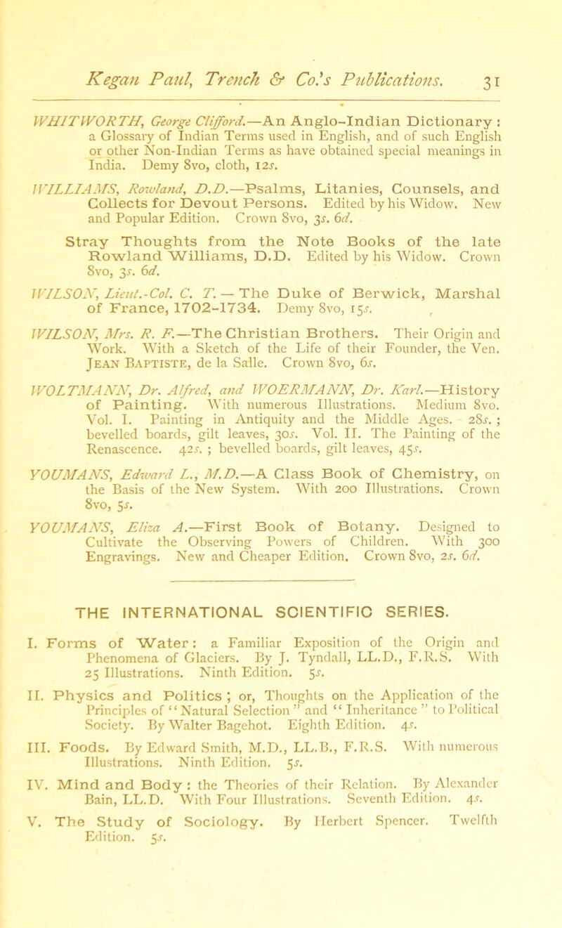 WHITWORTH, George Clifford.—An Anglo-Indian Dictionary : a Glossary of Indian Terms used in English, and of such English or other Non-Indian Terms as have obtained special meanings in India. Demy 8vo, cloth, 12s. WILLIAMS, Rowland, D.D.—Psalms, Litanies, Counsels, and Collects for Devout Persons. Edited by his Widow. New and Popular Edition. Crown 8vo, 3s. 6d. Stray Thoughts from the Note Books of the late Rowland ’Williams, D.D. Edited by his Widow. Crown 8vo, 3-f. 6d. JVILSON, Lieut.-Col. C. T. — The Duke of Berwick, Marshal of France, 1702-1734. Demy 8vo, 15^. WILSON, Mrs. R. F.—The Christian Brothers. Their Origin and Work. With a Sketch of the Life of their Founder, the Ven. Jean Baptiste, de la Saile. Crown 8vo, 6s. 1V0LTMANN, Dr. Alfred, and WOERMANN, Dr. Karl.—History of Painting. With numerous Illustrations. Medium 8vo. Vol. I. Painting in Antiquity and the Middle Ages. 28s. ; bevelled boards, gilt leaves, 30.?. Vol. II. The Painting of the Renascence. 421-. ; bevelled boards, gilt leaves, 45.V. YOUMANS, Edward L., M.D.—A Class Book of Chemistry, on the Basis of the New System. With 200 Illustrations. Crown 8vo, Sr. YOUMANS, Eliza A.—First Book of Botany. Designed to Cultivate the Observing Powers of Children. With 300 Engravings. New and Cheaper Edition. Crown 8vo, 2s. 6d. THE INTERNATIONAL SCIENTIFIC SERIES. I. Forms of Water: a Familiar Exposition of the Origin and Phenomena of Glaciers. By J. Tyndall, LL.D., F.R.S. With 23 Illustrations. Ninth Edition. 5r. II. Physics and Politics ; or, Thoughts on the Application of the Principles of “ Natural Selection ” and “ Inheritance ” to Political Society. By Walter Bagehot. Eighth Edition. 4s. III. Foods. By Edward Smith, M.D., LL.B., F.R.S. With numerous Illustrations. Ninth Edition. 55. IV. Mind and Body: the Theories of their Relation. By Alexander Bain, LL.D. With Four Illustrations. Seventh Edition. 4-r. V. The Study of Sociology. By Herbert Spencer. Twelfth Edition. 5 s.