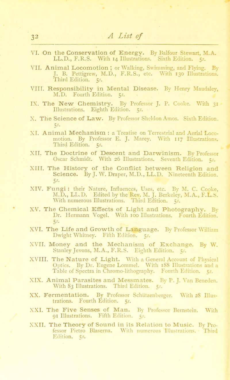 VI. On the Conservation of Energy. By Balfour Stewart, M.A. LL.D., F.R.S. With 14 Illustrations. Sixth Edition. 5*. VII. Animal Locomotion ; or Walking, Swimming, and Flying. By J. B. Pettigrew, M.D., F.R.S., etc. With 130 Illustrations. Third Edition. $s. VIII. Responsibility in Mental Disease. By Henry' Maudsley, M.D. Fourth Edition. 5r. IX. The New Chemistry. By Professor J. P. Cooke. With 31 Illustrations. Eighth Edition. 5r. X. The Science of Law. By Professor Sheldon Amos. Sixth Edition. 5s- XI. Animal Mechanism : a Treatise on Terrestrial and Aerial Loco- motion. By Professor E. J. Marey. With 117 Illustrations. Third Edition. 5r. XII. The Doctrine of Descent and Darwinism. By Professor Oscar Schmidt. With 26 Illustrations. Seventh Edition. 55. XIII. The History of the Conflict between Religion and Science. By J. W. Draper, M.D., LL.D. Nineteenth Edition. 5J' XIV. Fungi : their Nature, Influences, Uses, etc. By M. C. Cooke, M.D., LL.D. Edited by the Rev. M. J. Berkeley, M.A., F.L.S. With numerous Illustrations. Third Edition. 55. XV. The Chemical Effects of Light and Photography. By Dr. Hermann Vogel. With 100 Illustrations. Fourth Edition. 5*- XVI. The Life and Growth of Language. By Professor William Dwight Whitney. Fifth Edition. 5r. XVII. Money and the Mechanism of Exchange. By W. Stanley Jevons, M.A., F.R.S. Eighth Edition. $s. XVIII. The Nature of Light. With a General Account of Physical Optics. By Dr. Eugene Lommel. With iSS Illustrations and a Table of Spectra in Chromo-lithography. Fourth Edition. 5*. XIX. Animal Parasites and Messmates. By P. J. Van Beneden. With 83 Illustrations. Third Edition. 5.?. XX. Fermentation. By Professor Schiitzenberger. With 2S Illus- trations. Fourth Edition. Sr. XXI. The Five Senses of Man. By Professor Bernstein. With 91 Illustrations. Fifth Edition. 5r. XXII. The Theory of Sound in its Relation to Music. By Pro- fessor Pietro Blaserna. With numerous Illustrations. Third Edition. 5r.