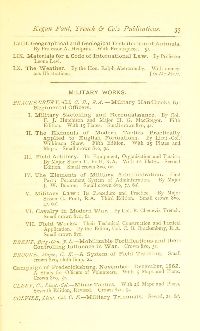 LVIII. Geographical and Geological Distribution of Animals. By Professor A. Heilprin. With Frontispiece. $s. LIX. Materials for a Code of International Law. By Professor Leone Levi. LX. The 'Weather. By the Hon. Ralph Abercromby. With numer- ous Illustrations. [In the Press. MILITARY WORKS. BRACKENBURY,Col. C. B., R.A. — Military Handbooks for Regimental Officers. I. Military Sketching and Reconnaissance. By Col. F. J. Hutchison and Major H. G. MacGregor. Fifth Edition. With 15 Plates. Small crown 8vo, 4-r. II. The Elements of Modern Tactics Practically applied to English Formations. By Lieut.-Col.1 Wilkinson Shaw. Fifth Edition. With 25 Plates and Maps. Small crown Svo, 9s. III. Field Artillery. Its Equipment, Organization and Tactics. By Major Sisson C. Pratt, R.A. With 12 Plates. Second Edition. Small crown 8vo, 6s. IV. The Elements of Military Administration. First Part: Permanent System of Administration. By Major J. W. Buxton. Small crown Svo, 7s. 6d. V. Military Law: Its Procedure and Practice. By Major Sisson C. Pratt, R.A. Third Edition. Small crown Svo, <p. 6d. VI. Cavalry in Modern War. By Col. F. Chenevix Trench. Small crown Svo, 6s. VII. Field Works. Their Technical Construction and Tactical Application. By the Editor, Col. C. B. Brackenbury, R.A. Small crown 8vo. BRENT, Brig.-Gen.J. L.—Mobilizable Fortifications and their Controlling Influence in War. Crown 8vo, S-r. BROOKE, Major, C. A'.—A System of Field Training. Small crown 8vo, cloth limp, 2s. Campaign of Fredericksburg, November—December, 1862. A Study for Officers of Volunteers. With 5 Maps and Plans. Crown 8vo, S*- CLERY, C., Lieut.-Col.—Minor Tactics. With 26 Maps and Plans. Seventh Edition, Revised. Crown 8vo, Js. COLVILE, Lieut. Col. C. F.—Military Tribunals. Sewed, 2s. 6d.