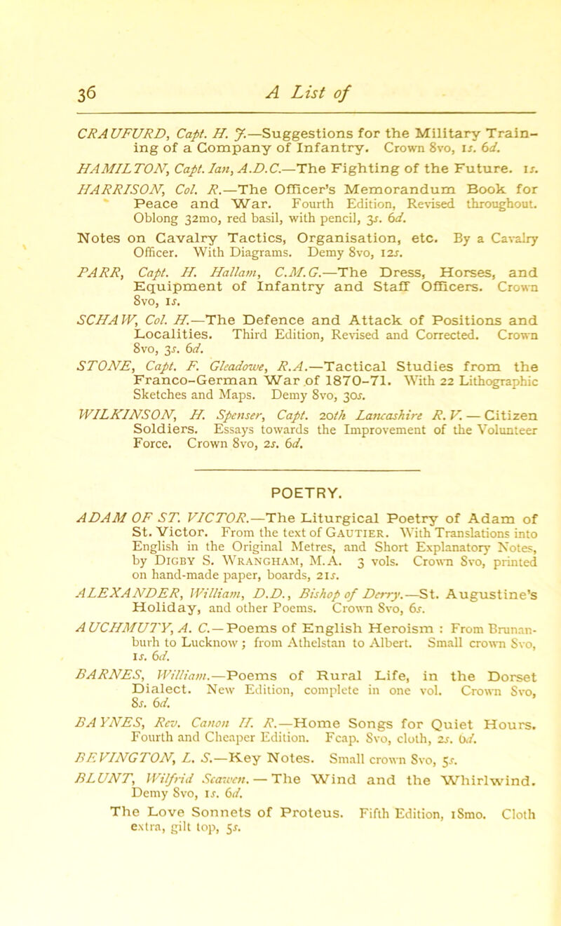 CRAUFURD, Capt. H. J.—Suggestions for the Military Train- ing of a Company of Infantry. Crown 8vo, is. 6d. HAMILTON, Capt. Ian, A.D.C.—The Fighting of the Future, is. HARRISON, Col. R.—The Officer’s Memorandum Book for Peace and War. Fourth Edition, Revised throughout. Oblong 32mo, red basil, with pencil, y. 6d. Notes on Cavalry Tactics, Organisation, etc. By a Cavalry Officer. With Diagrams. Demy 8vo, I2s. PARR, Capt. H. Hallam, C.M.G.—The Dress, Horses, and Equipment of Infantry and Staff Officers. Crown 8vo, ij. SCHAJV, Col. H.— The Defence and Attack of Positions and Localities. Third Edition, Revised and Corrected. Crown 8vo, 3-f. 6d. STONE, Capt. F. Gleadowe, R.A.—Tactical Studies from the Franco-German War of 1870-71. With 22 Lithographic Sketches and Maps. Demy 8vo, 301. WILKINSON, H. Spenser, Capt. 20tk Lancashire R.V. — Citizen Soldiers. Essays towards the Improvement of the Volunteer Force. Crown 8vo, 2s. 6d. POETRY. ADAM OF ST. VICTOR.—The Liturgical Poetry of Adam of St. Victor. From the text of Gautier. With Translations into English in the Original Metres, and Short Explanatory Notes, by Digby S. Wrangham, M.A. 3 vols. Crown Svo, printed on hand-made paper, boards, 21 s. ALEXANDER, William, D.D., Bishop of Derry.—St. Augustine’s Holiday, and other Poems. Crown Svo, 6r. A UCHMUTY, A. C.— Poems of English Heroism : From Brunan- burh to Lucknow ; from Athelstan to Albert. Small crown Svo, ij. 6d. BARNES, William.—Poems of Rural Life, in the Dorset Dialect. New Edition, complete in one vol. Crown Svo, Ss. 6d. BA YNES, Rev. Canon II. R.—Home Songs for Quiet Hours. Fourth and Cheaper Edition. Fcap. Svo, cloth, 2s. 6d. BEVINGTON, L. S.—K.ey Notes. Small crown Svo, 5s. BLUNT, Wilfrid Seamen. — The Wind and the Whirlwind. Demy Svo, is. 6d. The Love Sonnets of Proteus. Fifth Edition, iSmo. Cloth extra, gilt top, y.