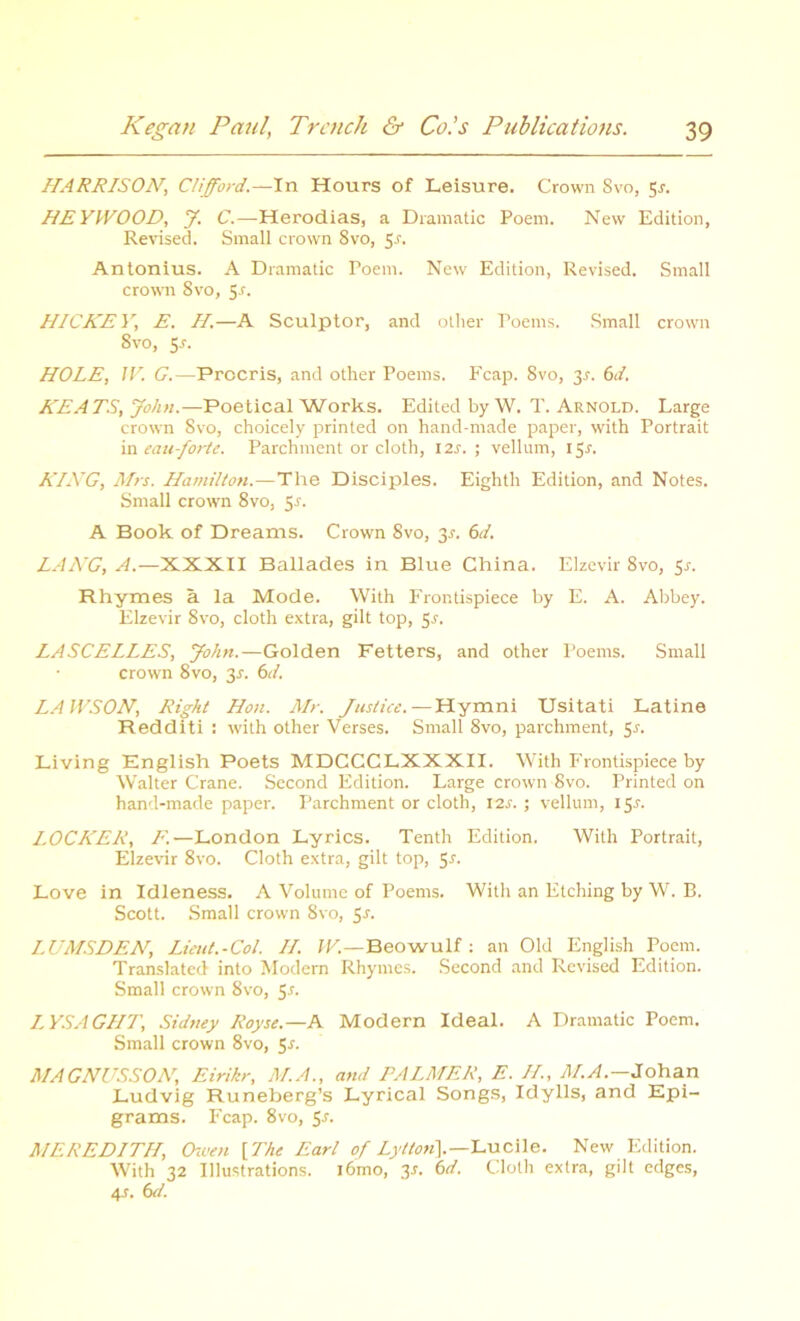 HARRISON, Clifford.—In Hours of Leisure. Crown Svo, 5*. HEYWOOD, J. C.—Herodias, a Dramatic Poem. New Edition, Revised. Small crown 8vo, 5-r. Antonius. A Dramatic Poem. New Edition, Revised. Small crown 8vo, 5-r. HICKEY, E. H.—A Sculptor, and other Poems. Small crown 8vo, 5.?. HOLE, IV. G.—Procris, and other Poems. Fcap. 8vo, 3.?. 6</. KEATS, John.—Poetical Works. Edited by W. T. Arnold. Large crown Svo, choicely printed on hand-made paper, with Portrait in eau-forte. Parchment or cloth, 12s. ; vellum, 15^. KING, Mrs. Hamilton.—The Disciples. Eighth Edition, and Notes. Small crown 8vo, 5-f. A Book of Dreams. Crown Svo, 3^. 6d. LANG, A.—XXXII Ballades in Blue China. Elzevir 8vo, 5-r. Rhymes a la Mode. With Frontispiece by E. A. Abbey. Elzevir Svo, cloth extra, gilt top, 5-f. LASCELLES, John.—Golden Fetters, and other Poems. Small crown Svo, 31. 6d. LAWSON, Right Hon. Mr. Justice.—Hymni Usitati Latino Redditi : with other Verses. Small 8vo, parchment, $s. Living English Poets MDCCCLXXXII. With Frontispiece by Walter Crane. Second Edition. Large crown Svo. Printed on hand-made paper. Parchment or cloth, 12s. ; vellum, 15?. LOCKER, F.—London Lyrics. Tenth Edition. With Portrait, Elzevir 8vo. Cloth extra, gilt top, 5s. Love in Idleness. A Volume of Poems. With an Etching by W. B. Scott. Small crown Svo, 5-r. LUMSDEN, Lieut.-Col. II. W.—Beowulf: an Old English Poem. Translated into Modern Rhymes. Second and Revised Edition. Small crown 8vo, 5s. LYSAGHT, Sidney Royse.—A Modern Ideal. A Dramatic Poem. Small crown 8vo, 5-f. MAGNUSSON, Eirikr, M.A., and PALMER, E. II., M.A.—Johan Ludvig Runeberg’s Lyrical Songs, Idylls, and Epi- grams. Fcap. 8vo, 5s. MEREDITH, Owen {The Earl of Lytton\— Lucile. New Edition. With 32 Illustrations. i6mo, 3s. 6d. Cloth extra, gilt edges, 4s. 6d.