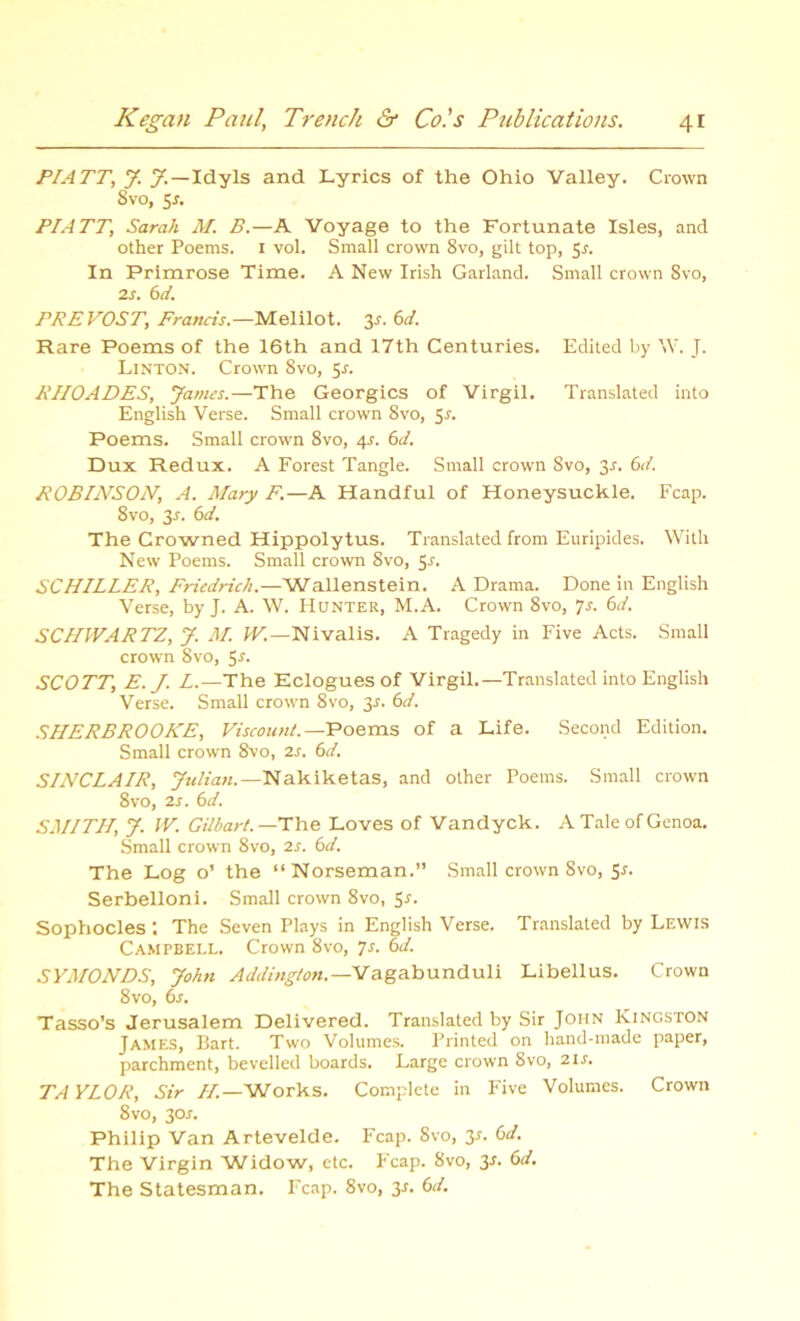 PIATT, J. y. — Idyls and Lyrics of the Ohio Valley. Crown 8vo, 5-f. PIATT, Sarah M. B.—A Voyage to the Fortunate Isles, and other Poems. 1 vol. Small crown 8vo, gilt top, 5r. In Primrose Time. A New Irish Garland. Small crown 8vo, 2s. 6d. PREVOST, Francis.—Melilot. 3*. 6d. Rare Poems of the 16th and 17th Centuries. Edited by \Y. J. Linton. Crown 8vo, 5r. RHOADES, yames.—The Georgies of Virgil. Translated into English Verse. Small crown Svo, 5r. Poems. Small crown 8vo, 4s. 6d. Dux Redux. A Forest Tangle. Small crown Svo, 3-r. 6d. ROBDVSON, A. Mary F.—A Handful of Honeysuckle. Fcap. 8vo, 3.r. 6d. The Crowned Hippolytus. Translated from Euripides. With New Poems. Small crown Svo, 5r. SCHILLER, Friedrich.—Wallenstein. A Drama. Done in English Verse, by J. A. W. Hunter, M.A. Crown 8vo, Js. 6d. SCHWARTZ, y. M. W.—Nivalis. A Tragedy in Five Acts. Small crown Svo, 5-f. SCOTT, E. J. L.—The Eclogues of Virgil.—Translated into English Verse. Small crown 8vo, 3-r. 6d. SHERBROOKE, Viscount.—Poems, of a Life. Second Edition. Small crown 8vo, 2s. 6d. SINCLAIR, yuliati. — Nakiketas, and other Poems. Small crown 8vo, 2 s. 6d. SMITH, y. W. Gilbart. —The Loves of Vandyck. A Tale of Genoa. Small crown 8vo, 2s. 6d. The Log o’ the “Norseman.” Small crown Svo, 5r. Serbelloni. Small crown 8vo, 5-r. Sophocles ; The Seven Plays in English Verse. Translated by Lewis Campbell. Crown 8vo, 7s. 6d. SYMONDS, yohn Addington.—Vagabunduli Libellus. Crown 8 vo, 6s. Tasso’s Jerusalem Delivered. Translated by Sir John Kingston James, Bart. Two Volumes. Printed on hand-made paper, parchment, bevelled boards. Large crown 8vo, 21s. TAYLOR, Sir H—Works. Complete in Five Volumes. Crown 8vo, 30^. Philip Van Artevelde. Fcap. Svo, y. 6d. The Virgin Widow, etc. Fcap. Svo, 3r. 6d. The Statesman. Fcap. 8vo, 3J. 6d.