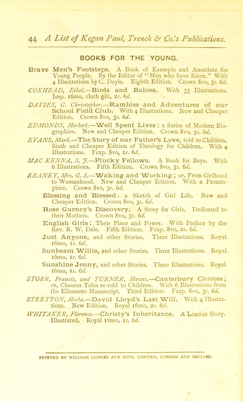 BOOKS FOR THE YOUNG. Brave Men’s Footsteps. A Book of Example and Anecdote for Young People. By the Editor of “Men who have Risen.” With 4 Illustrations by C. Doyle. Eighth Edition. Crown 8vo, 2s- 6d. COXHEAD, Ethel.—Birds and Babies. With 33 Illustrations. Imp. i6mo, cloth gilt, 2s. 6d. DA VIES, G. Christopher.—Rambles and Adventures of our School Field Club. With 4 Illustrations. New and Cheaper Edition. Crown 8vo, 3^. 6d. EDMONDS, Herbert.—'Well Spent Lives : a Series of Modem Bio- graphies. New and Cheaper Edition. Crown 8vo, 3*. 6d. EVANS, Mark.—The Story of our Father’s Love, told to Children. Sixth and Cheaper Edition of Theology for Children. With 4 Illustrations. Fcap. 8vo, ij. 6d. MAC HENNA, S. 7.—Plucky Fellows. A Book for Boys. With 6 Illustrations. Fifth Edition. Crown 8vo, 2s- 6J. REANE Y, Mrs. G. A.—Waking and Working ; or, From Girlhood to Womanhood. New and Cheaper Edition. With a Frontis- piece. Crown 8vo, 3r. 6d. Blessing and Blessed: a Sketch of Girl Life. New and Cheaper Edition. Crown 8vo, 3.?. 6d. Rose Gurney’s Discovery. A Story for Girls. Dedicated to their Mothers. Crown 8vo, 3J. 6d. English Girls , Their Place and Power. With Preface by the Rev. R. W. Dale. Fifth Edition. Fcap. 8vo, 2s. 6d. Just Anyone, and other Stories. Three Illustrations. Royal i6mo, is. 6d. Sunbeam 'Willie, and other Stories. Three Illustrations. Royal i6mo, ir. 6d. Sunshine Jenny, and other Stories. Three Illustrations. Royal i6mo, ij. 6d. STORE, Francis, and TURNER, Hawes.—Canterbury Chimes; or, Chaucer Tales re-told to Children. With 6 Illustrations from the Ellesmere Manuscript. Third Edition. Fcap. Svo, 2s- 6J. STRETTON, Hesba.— David Lloyd’s Last Will. With 4 Illustra- tions. New Edition. Royal i6mo, 2s. 6d. IVHITAKER, Florence.—Christy’s Inheritance. A London Story. Illustrated. Royal 161110, is. 6d. PRINTED BY WILLIAM CLOWES AND SONS, LIMITED, LONDON AND BBCCLES. f