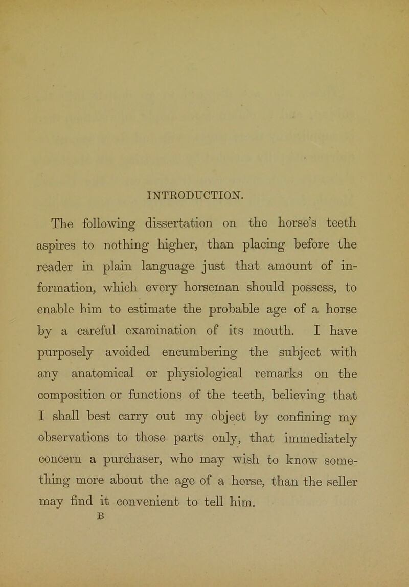 INTRODUCTION. The following dissertation on the horse’s teeth aspires to nothing higher, than placing before the reader in plain language just that amount of in- formation, which every horseman should possess, to enable him to estimate the probable age of a horse by a careful examination of its mouth. I have purposely avoided encumbering the subject with any anatomical or physiological remarks on the composition or functions of the teeth, believing that I shall best carry ont my object by confining my observations to those parts only, that immediately concern a purchaser, who may wish to know some- thing more about the age of a horse, than the seller may find it convenient to tell him. B