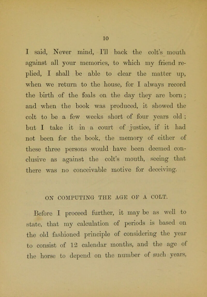 I said, Never mind, I’ll back the colt’s mouth against all your memories, to which my friend re- plied, I shall be able to clear the matter up, when we return to the house, for I always record the birth of the foals on the day they are born; and when the book was produced, it showed the colt to be a few weeks short of four years old ; but I take it in a court of justice, if it had not been for the book, the memory of either of these three persons would have been deemed con- clusive as against the colt’s mouth, seeing that there was no conceivable motive for deceiving. ON COMPUTING THE AGE OF A COLT. Before I proceed further, it may be as well to state, that my calculation of periods is based on the old fashioned principle of considering the year to consist of 12 calendar months, and the age of the horse to depend on the number of such years,