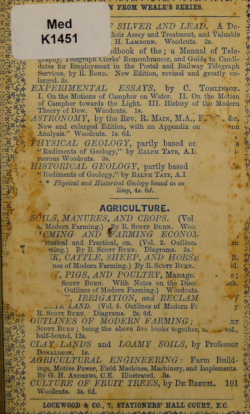 :| I M 4p~’ vv^ ' • t y k..' |! V A ^.S ^ FEOM WEALE’S SEEIES. Med K1451 C'VO® ^So _ i L./JL ■'>^- SILVER AND LEAD. .A De- ieir Assay and Treatment, and Valuable . H. Lambokn. Woodcuts. 2s. jdbook of the; a Manual of Tele- giapuy, x eiegrapn Ulerks’ Kemembrancer, and Guid§ to Candi- dates for Employment in the Postal and Eailway Telegraph Services, by R. Bond. New Edition, revised and greatly en- larged. 3s. '. EXPERIMENTAL ESSAYS, by C. Tomlinson. I. On the Motions of Camphor on Water. II. On the Motion of Camphor towards the Light. III. History of the Modern Theory of Dew. Woodcuts. Is. ASTRONOMY, by the Rev. R. Main, M.A., ^ . &c. , New and enlarged Edition, with an Appendix on • Analysis.” Woodcuts. Is. 6d. Physical geology, partly based or “Rudiments of Geology,” by Ralph Tate, A.L merous Woodcuts. 3s. HISTORICAL GEOLOGY, partly based “ Rudiments of Geology,” by Ralph Tate, A.I * * Physical and historical Geology hound in on limp, 4s. 6«f. 4 % r 4 0 1 I I ■5 ^im P 1- . a I' P V 3. )d. e; jck. AGRICULTURE. SdlLS, MANURES, AND CROPS. (Yol o± Modem Farming.) ^y R. Scott Burn. Woo> ’ '•RMING and warming econox 'ptorical and Practical, on. (Vol. 2. Outlines, ming.) By R. Sgott Burn. Diagrams. 3s. IK, CATTLE, SHEEP, AND HORSjc. nes of Modem Farming.) By R. Scott Builn. V, PIGS, AND POULTRY, Manage: Scott Burn. With Notes on the Disea Outlines of Modem Farming.) Woodcuts. IRRIGATION, and RE CL AM LAND. (Vol. 6. Outlines of Modem Fr R. Scott Burn. Diagrams. 2s. 6d. OUTLINES OF MODERN FARMING; Scott Burn ; being the above five books together^ m half-bound, 12s. CLAY. LANDS and LOAMY sSfOILiS, by Professor Donaldson. Is. AGRICULTURAL, ENGINEERING: Farm Build- ings, Motive Power, Field Machines, Machinery, and Implements. By G. H. Andrews, C.E. Illustrated. 3s. CULTURE OF FRUIT TREES, by De Bpeuil. 191 Woodcuts. 3s. 6d. ^ I % 5 |v y ,RT vol.. 5^ 5; P LOCKWOOD & CO., 7, STATIONEES’ HALL COURT, E.C.