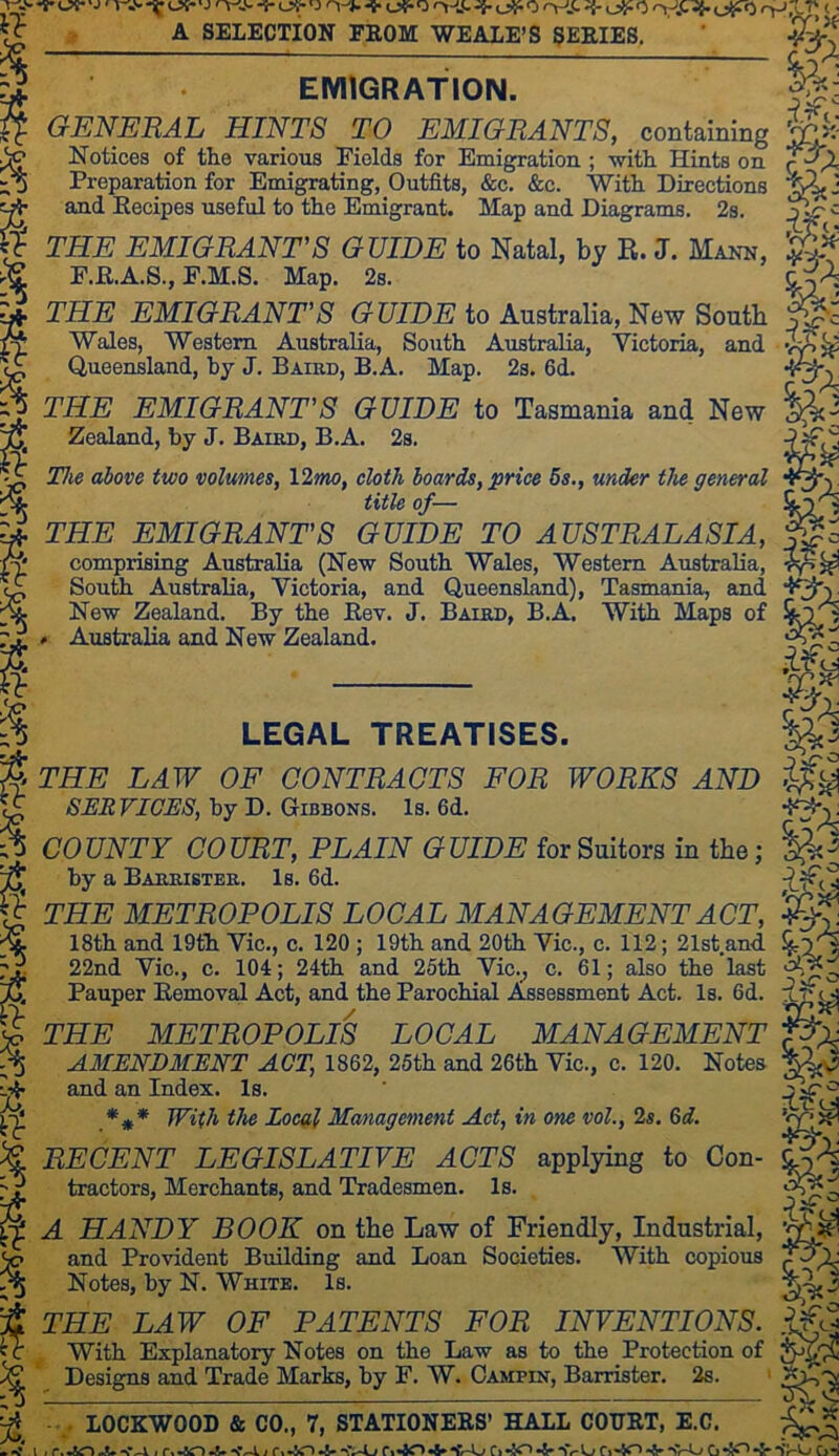 -y. ' J ' T-.v (JS*' J ryJ^- (-5^0 O-* « I? A SELECTION FEOM WE ALE’S SEEIES. EMIGRATION. A GENERAL HINTS TO EMIGRANTS, containing Notices of the various Fields for Emigration ; with Hints on % Preparation for Emigrating, Outfits, &c. &c. With Directions and Eecipes useful to the Emigrant. Map and Diagrams. 2s. % % I % THE EMIGRANT'S GUIDE to Natal, by R. J. Mann, F.R.A.S., E.M.S. Map. 2s. THE EMIGRANT'S GUIDE to Australia, New South Wales, Western Australia, South Australia, Victoria, and Queensland, by J. Baird, B.A. Map. 2s. 6d. THE EMIGRANT'S GUIDE to Tasmania and New Zealand, by J. Baird, B.A. 2s. The above two volumes, 12»w, cloth boards, price 5s., under the general title of— THE EMIGRANT'S GUIDE TO AUSTRALASIA, comprising Australia (New South Wales, Western Australia, South Australia, Victoria, and Queensland), Tasmania, and New Zealand. By the Eev. J. Baird, B.A. With Maps of » Australia and New Zealand. % LEGAL TREATISES. FOR WORKS AND THE LAW OF CONTRACTS SER VICES, hy D. Gibbons. Is. 6d. % COUNTY COURT, PLAIN GUIDE for Suitors iu tte; f s S)'yC^ by a Barrister. Is. 6d. THE METROPOLIS LOCAL MANAGEMENT ACT, 18th and 19th Vic., c. 120 ; 19th and 20th Vic., c. 112; 21st and 22nd Vic., c. 104; 24th and 25th Vic.^ c. 61; also the last Pauper Eemoval Act, and the Parochial Assessment Act. Is. 6d. THE METROPOLIS LOCAL MANAGEMENT AMENDMENT ACT, 1862, 25th and 26th Vic., c. 120. Notes and an Index. Is. ♦** With the Local Management Act, in one vol., 2s. &d. RECENT LEGISLATIVE ACTS applying to Con- tractors, Merchants, and Tradesmen. Is. A HANDY BOOK on the Law of Friendly, Industrial, and Provident Building and Loan Societies. With copious Notes, by N. White. Is. THE LAW OF PATENTS FOR INVENTIONS. With Explanatory Notes on the Law as to the Protection of Designs and Trade Marks, by F. W. Oampin, Barrister. 2s. ' Tdr- % 5 - ^ szT? LOCKWOOD & CO., 7, STATIONEES’ HALL COVET, E.C. » 1 J f>«40 -li* SVL/ r»'*40 G “Jr G^