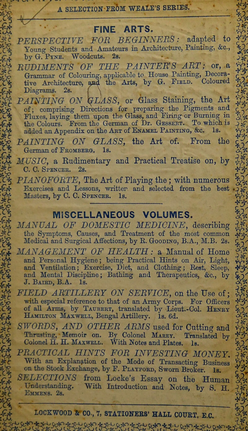 A SELECTION'PB^M WEAlE'S SEEIES.* FINE ARTS. ' ^ PEBSPECTIVE FOR BEGINNERS: adapted to ^ Young Students and Amateurs in. Architecture, Painting, &c., by G. Py-NB. Woodcuts, 2s. • RUDIMENTS OF THE PAINTERS ART; or, .a W Grammar of Colouring, applicable to House Painting, Decora- tive Architecture, amj ttie Arts, by G. Field. Coloured Diagrams. 2s. I \ ^ PAINTli^G ON X^IJASS, or Glass Staining, the Art of; comprising Directions fpr preparing the Pigments and r ^ Fluxes, laying them upon the Glass, and Firing or Burning in the Colours. From the German of Dr. Gessebt. To which is j ^ added an Appendix on the Abt of Enamel Painting, &c. Is. vp 5 PAINTING ON GLASS, the Art of. From the German of Fromberg. Is. MUSIC, a Rudimentary and Practical Treatise on, by C. C. Spencer. 2s. PIANOFORTE, The Art of Playing the; with numerous Exercises and Lessons, written and selected from the best Masters, by C. C. Spencer. Is, MISCELLANEOUS VOLUMES. MANUAL OF DOMESTIC MEDICINE, describing the Symptoms, Causes, and Treatment of the most common Medical and Surgical Affections, by E. Gooding, B.A., M.B. 2s. MANAGEMENT OF HEALTH: a Manual of Home ^ and Personal Hygiene; being Practical Hints on Air, Light, and Ventilation; Exercise, Diet, and Clothing; Eest, Sleep, *{^' and Mental Discipline; Bathing and Therapeutics, &c,, by i)'' J. Baird, B.A. Is. FIELD ARTILLERY ON SERVICE, on the Use of; with especial reference to that of an Army Corps, For Officers of all Arms, by Taubert, translated by Lieut.-Col. Henry Hamilton Maxwell, Bengal Artillery. Is. 6d. SWORDS, AND OTHER ARMS used for Cutting and fThrusting, • Memoir on. By Colonel Marey. Translated by Colonel H. H. Maxwell. With Notes and Plates. Is. PRACTICAL HINTS FOR INVESTING MONEY. If, With an Explanjition of the Mode of Transacting Business on the Stock Exchange, by F, Playford, Sworn Broker. Is. SELECTIONS from Locke’s Essay on the Human Understanding. With Introduction and Notes, by S. H. ^f, Emmens. 2s. * ' vySi % lOCKWOOD ^«'*C0., 7, 8TATI0NEES’ HALL COUET. E.C. rif- ■}fy