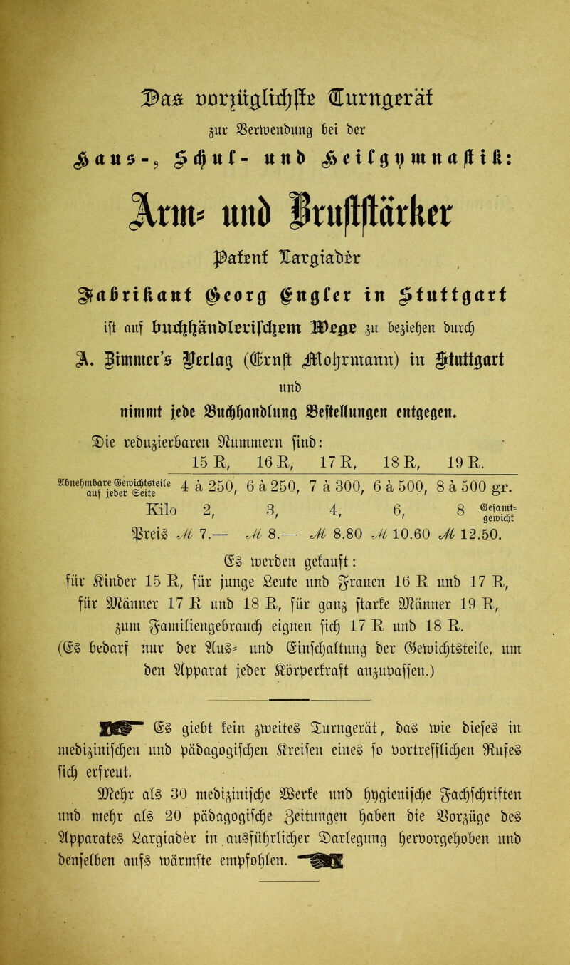 DörjiiglttbJfe €urrtgßräf gur SSertuenbung bet ber ^rt«$-s £d)uf- «üb ^citg^ntttufttfe: 3Vrm= uui) f ruflflärker Jßaimi Hargiabir ^«ßriftttttt $eorg fttgfcr tn Stuttgart ift auf tmrfjfjättMmfdjem IDi'ge ju l^teiien bnnfi Jt. gimntjr’s Verlag (ffirnft Äoljrmamt) in Stuttgart Ultb nimmt jcbe '-Ibidjliniiiilunn SBefteUungen entgegen. ®ie rebujierbaren Stummem fiitb: 15 R, 16 R, 17 R, 18 R, 19 B. 4 Ä 250, 6 & 250, 7 ä 300, 6 ä 500, 8 a 500 gr. Kilo 2, 3, 4, 6, 8 ® t t t - t geratet $reiS M 7.— Jt 8.— Jt 8.80 'JL 10.60 Ji 12.50. ©S derben getauft: für ®inber 15 E, für junge Seute unb grauen 16 E unb 17 E, für Männer 17 E unb 18 E, für gan$ ftarfe dünner 19 E, §um gamifiengebraucf) eignen fief) 17 E unb 18 E. (QrS bebarf nur ber 2tuS= unb @infdjaftung ber (SjettndfjtSteite, um ben Apparat jeber ^örperfraft an^upaffen.) BV* @S giebt fein gmeiteS Turngerät, baS mie biefeS in mebijinifc^ett’nnb f)übagogifcf)en Greifen eines fo b ortreff fielen 9tufeS fict) erfreut. E07ef)r afS 30 mebi^inifc^e Söerfe unb f)t)gienifdje gacfjfdjriften unb mefjr als 20 pabagogifefje Rettungen fjaben bie $or$üge beS Apparates Sargiaber in. ausführlicher Darlegung f)erborgef)oben unb benfefben aitfs marmfte empfohlen.