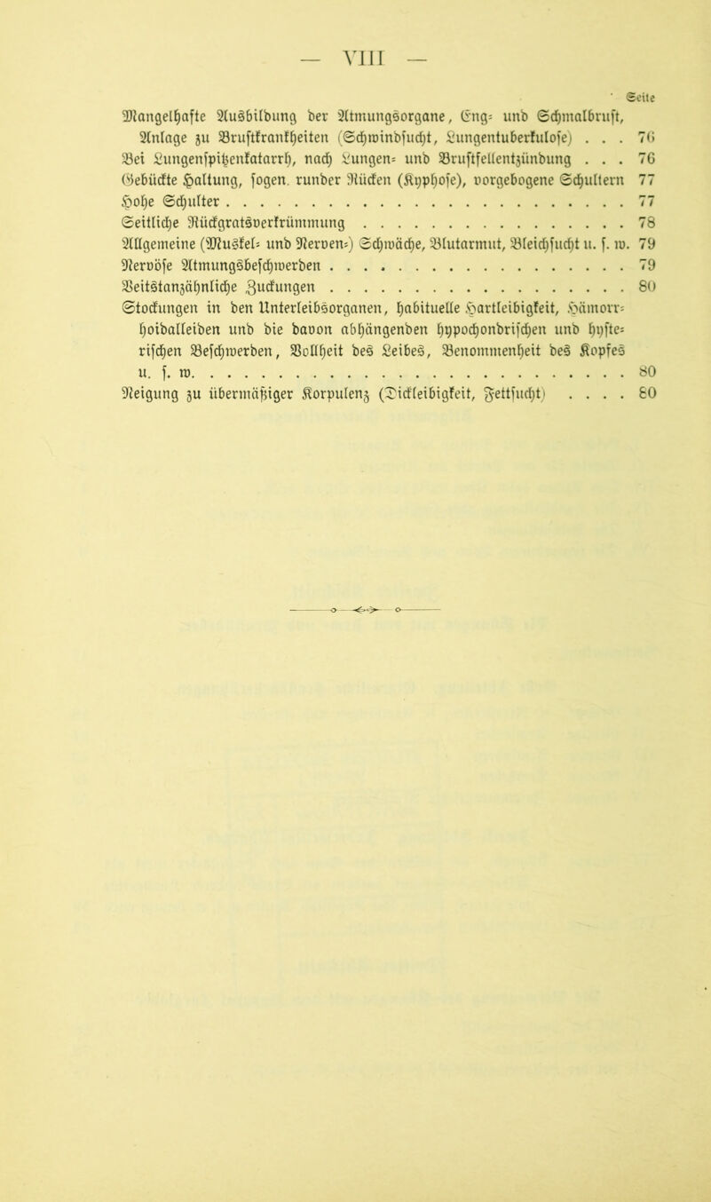 vii r ' Seile Mangelhafte 2lu3bilbung ber 2(tmungsorgane, (rng= unb Sdjmalbruft, Anlage ju Sruftfranfheiten (Schroinbfucht, Sungentuberfulofe) . . . 7G Sei £ungenfpißentatarrh, nad) hungern unb Sruftfellentjünbung ... 76 Öebücfte Haltung, fogen. runber Stücfen (ßpphofe), »orgebogene Schultern 77 §ohe Schulter 77 Seitliche 9tücfgratsüer!rümmung 78 2lHgemeine (Muffel* unb Heroen*) Schwäche, Slutarmut, Sleichfucht u. f. in. 79 •fteroöfe 2ltmung3befcf)n)erben 79 SeitötanjähnlidEje gucfungen 80 Störungen in ben Unterleibsorganen, ha^^ue^e ^oartteibiöfeit, Joämorr= hoiballeiben unb bie baoon abhängenben ^9porf)onbrifdf)en unb hvftes rifd^en Sefcfjroerben, Sollheit be§ £eibes>, Senomtnenheit be§ £opfe3 u. f. ro 80 Neigung §u übermäßiger Horpulenj (2icf'(eibigfeit, ^ettfudht) .... 80